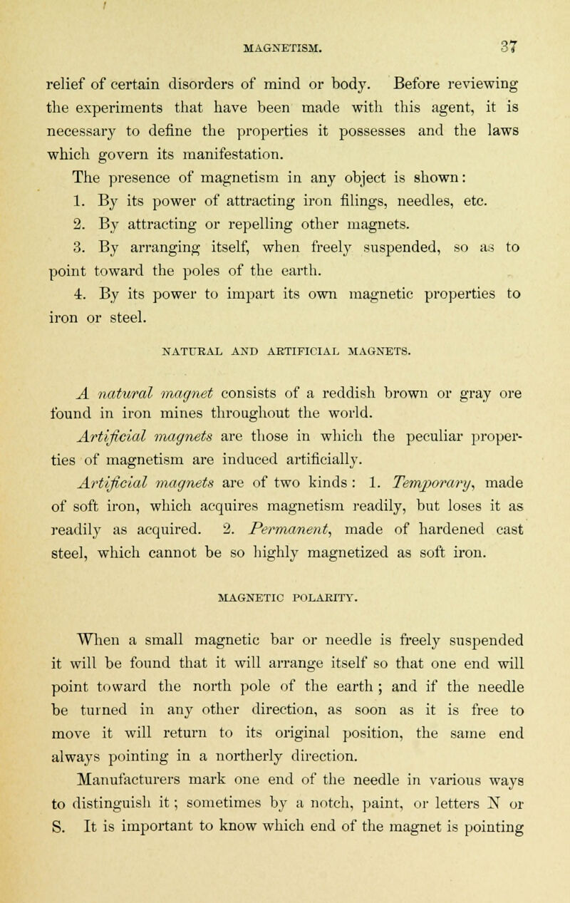 relief of certain disorders of mind or body. Before reviewing the experiments that have been made with this agent, it is necessary to define the properties it possesses and the laws which govern its manifestation. The presence of magnetism in any object is shown: 1. By its power of attracting iron filings, needles, etc. 2. By attracting or repelling other magnets. 3. By arranging itself, when freely suspended, so as to point toward the poles of the earth. 4. By its power to impart its own magnetic properties to iron or steel. NATURAL AND ARTIFICIAL MAGNETS. A natwal magnet consists of a reddish brown or gray ore found in iron mines throughout the world. Artificial magnets are those in which the peculiar proper- ties of magnetism are induced artificially. Artificial magnets are of two kinds: 1. Temporary, made of soft iron, which acquires magnetism readily, but loses it as readily as acquired. 2. Permanent, made of hardened cast steel, which cannot be so highly magnetized as soft iron. MAGNETIC POLARITY. When a small magnetic bar or needle is freely suspended it will be found that it will arrange itself so that one end will point toward the north pole of the earth ; and if the needle be turned in any other direction, as soon as it is free to move it will return to its original position, the same end always pointing in a northerly direction. Manufacturers mark one end of the needle in various ways to distinguish it; sometimes by a notch, paint, or letters N or S. It is important to know which end of the magnet is pointing