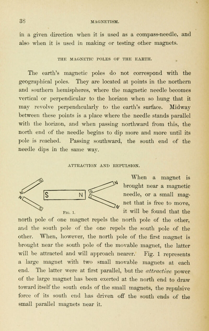 in a given direction when it is used as a compass-needle, and also when it is used in making or testing other magnets. THE MAGNETIC POLES OF THE EARTH. The earth's magnetic poles do not correspond with the geographical poles. They are located at points in the northern and southern hemispheres, where the magnetic needle becomes vertical or perpendicular to the horizon when so hung that it may revolve perpendicularly to the earth's surface. Midway between these points is a place where the needle stands parallel with the horizon, and when passing northward from this, the north end of the needle begins to dip more and more until its pole is reached. Passing southward, the south end of the needle dips in the same way. ATTRACTION AND REPULSION. When a magnet is brought near a magnetic needle, or a small mag- net that is free to move, IN fig. i. it will be found that the north pole of one magnet repels the north pole of the other, and the south pole of the one repels the south pole of the other. When, however, the north pole of the first magnet is brought near the south pole of the movable magnet, the latter will be attracted and will approach nearer. Fig. 1 represents a large magnet with two small movable magnets at each end. The latter were at first parallel, but the attractive power of the large magnet has been exerted at the north end to draw toward itself the south ends of the small magnets, the repulsive force of its south end has driven off the south ends of the small parallel magnets near it. N