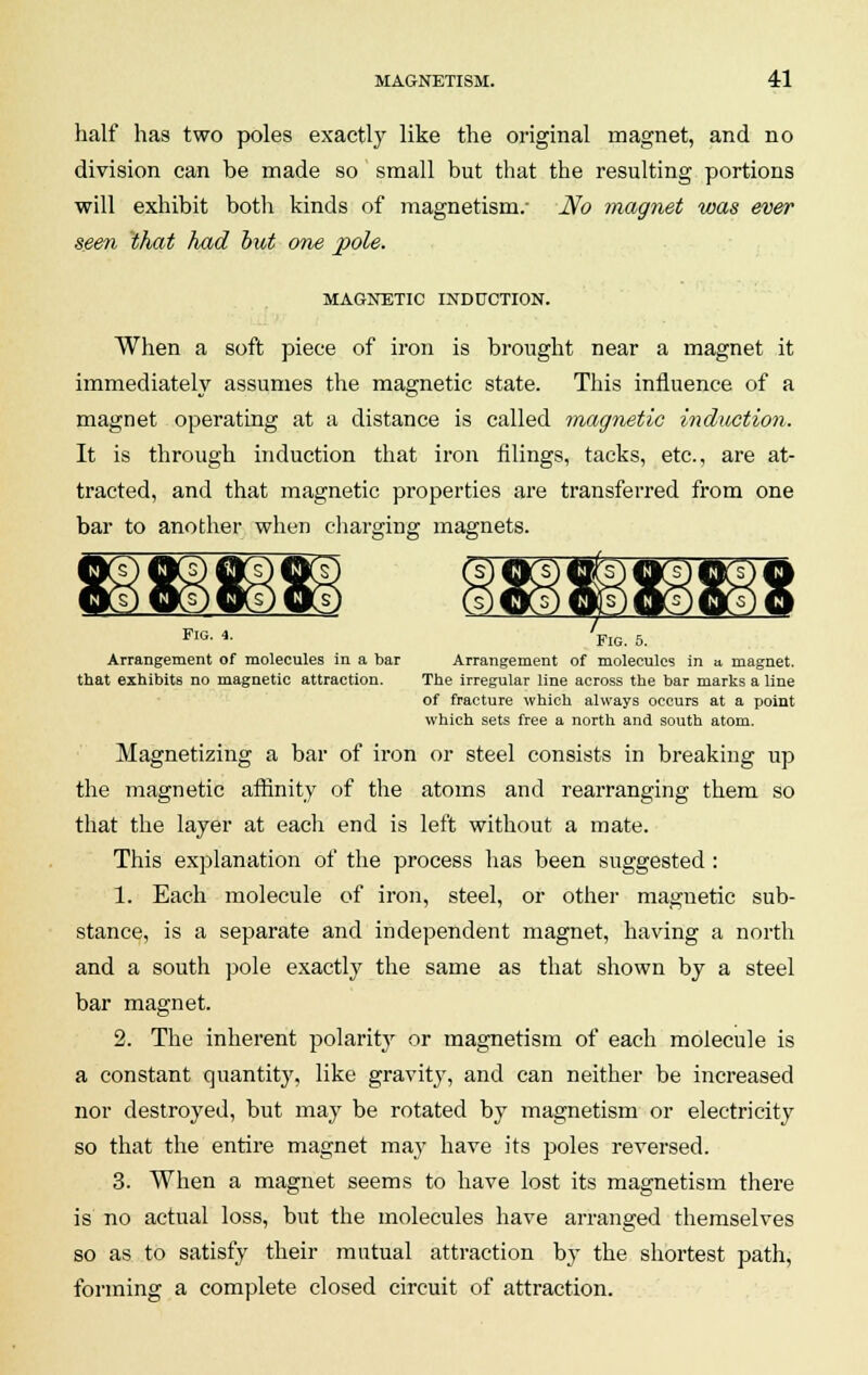 half has two poles exactly like the original magnet, and no division can be made so small but that the resulting portions will exhibit both kinds of magnetism.- No magnet was ever seen that had but one pole. MAGNETIC INDUCTION. When a soft piece of iron is brought near a magnet it immediately assumes the magnetic state. This influence of a magnet operating at a distance is called magnetic induction. It is through induction that iron filings, tacks, etc., are at- tracted, and that magnetic properties are transferred from one bar to another when charging magnets. FlG- 4- Fig. 5. Arrangement of molecules in a bar Arrangement of molecules in a magnet. that exhibits no magnetic attraction. The irregular line across the bar marks a line of fracture which always occurs at a point which sets free a north and south atom. Magnetizing a bar of iron or steel consists in breaking up the magnetic affinity of the atoms and rearranging them so that the layer at each end is left without a mate. This explanation of the process has been suggested: 1. Each molecule of iron, steel, or other magnetic sub- stance, is a separate and independent magnet, having a north and a south pole exactly the same as that shown by a steel bar magnet. 2. The inherent polarity or magnetism of each molecule is a constant quantity, like gravity, and can neither be increased nor destroyed, but may be rotated by magnetism or electricity so that the entire magnet may have its poles reversed. 3. When a magnet seems to have lost its magnetism there is no actual loss, but the molecules have arranged themselves so as to satisfy their mutual attraction by the shortest path, forming a complete closed circuit of attraction.