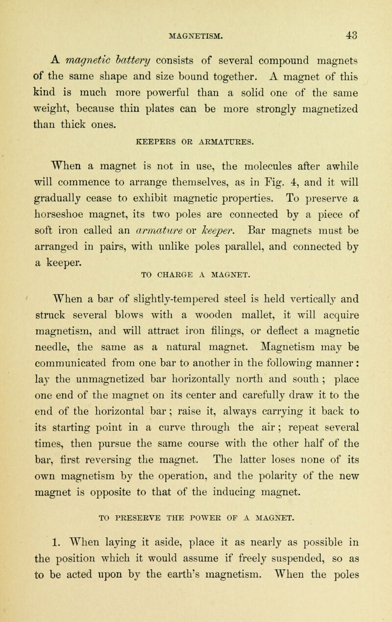 A magnetic battery consists of several compound magnets of the same shape and size bound together. A magnet of this kind is much more powerful than a solid one of the same weight, because thin plates can be more strongly magnetized than thick ones. KEEPERS OR ARMATURES. When a magnet is not in use, the molecules after awhile will commence to arrange themselves, as in Fig. 4, and it will gradually cease to exhibit magnetic properties. To preserve a horseshoe magnet, its two poles are connected by a piece of soft iron called an armature or keeper. Bar magnets must be arranged in pairs, with unlike poles parallel, and connected by a keeper. TO CHARGE A MAGNET. When a bar of slightly-tempered steel is held vertically and struck several blows with a wooden mallet, it will acquire magnetism, and will attract iron filings, or deflect a magnetic needle, the same as a natural magnet. Magnetism may be communicated from one bar to another in the following manner : lay the unmagnetized bar horizontally north and south ; place one end of the magnet on its center and carefully draw it to the end of the horizontal bar; raise it, always carrying it back to its starting point in a curve through the air; repeat several times, then pursue the same course with the other half of the bar, first reversing the magnet. The latter loses none of its own magnetism by the operation, and the polarity of the new magnet is opposite to that of the inducing magnet. TO PRESERVE THE POWER OF A MAGNET. 1. When laying it aside, place it as nearly as possible in the position which it would assume if freely suspended, so as to be acted upon by the earth's magnetism. When the poles