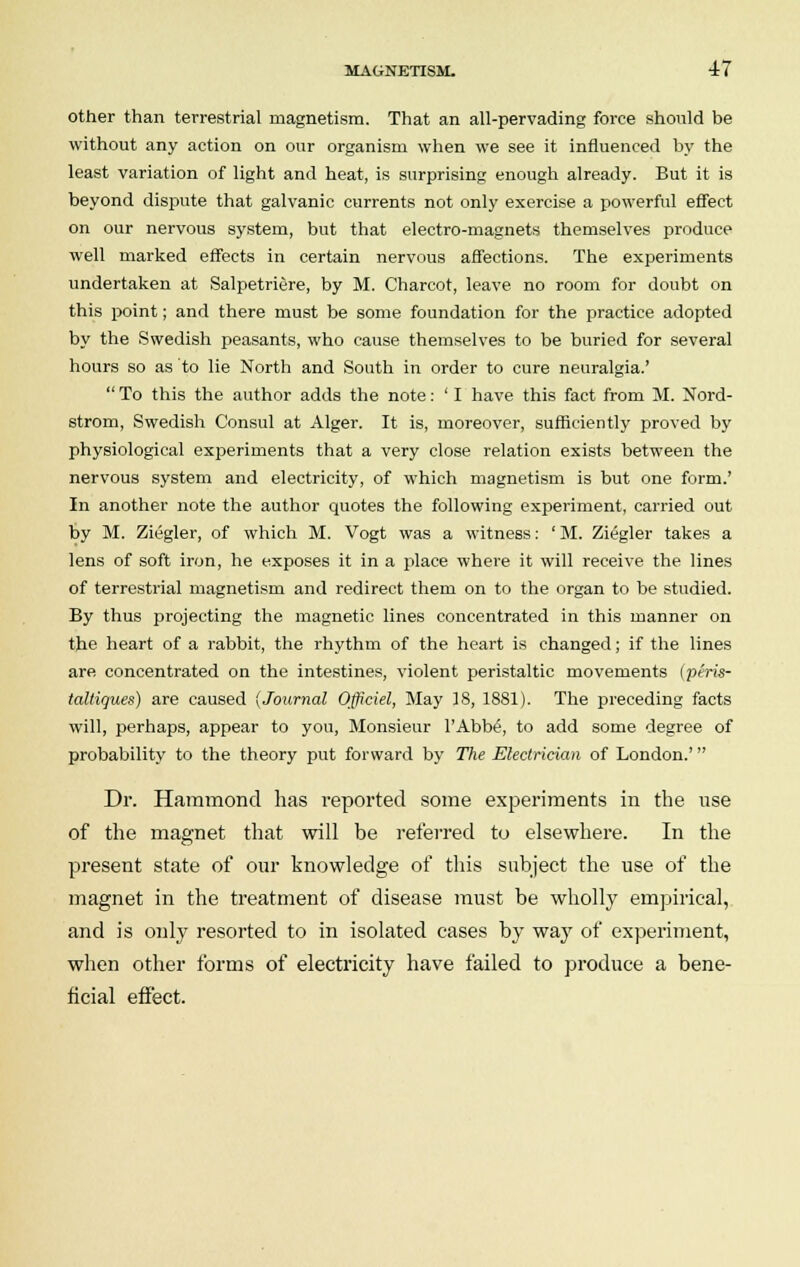 other than terrestrial magnetism. That an all-pervading force should be without any action on our organism when we see it influenced by the least variation of light and heat, is surprising enough already. But it is beyond dispute that galvanic currents not only exercise a powerful effect on our nervous system, but that electro-magnets themselves produce well marked effects in certain nervous affections. The experiments undertaken at Salpetriere, by M. Charcot, leave no room for doubt on this point; and there must be some foundation for the practice adopted by the Swedish peasants, who cause themselves to be buried for several hours so as to lie North and South in order to cure neuralgia.'  To this the author adds the note: ' I have this fact from M. Nord- strom, Swedish Consul at Alger. It is, moreover, sufficiently proved by physiological experiments that a very close relation exists between the nervous system and electricity, of which magnetism is but one form.' In another note the author quotes the following experiment, carried out by M. Ziegler, of which M. Vogt was a witness: ' M. Ziegler takes a lens of soft iron, he exposes it in a place where it will receive the lines of terrestrial magnetism and redirect them on to the organ to be studied. By thus projecting the magnetic lines concentrated in this manner on the heart of a rabbit, the rhythm of the heart is changed; if the lines are concentrated on the intestines, violent peristaltic movements (peris- taltiques) are caused {Journal Officiel, May 18, 1881). The preceding facts will, perhaps, appear to you, Monsieur l'Abbe\ to add some degree of probability to the theory put forward by The Electrician of London.' Dr. Hammond has reported some experiments in the use of the magnet that will be referred to elsewhere. In the present state of our knowledge of this subject the use of the magnet in the treatment of disease must be wholly empirical, and is only resorted to in isolated cases by way of experiment, when other forms of electricity have failed to produce a bene- ficial effect.