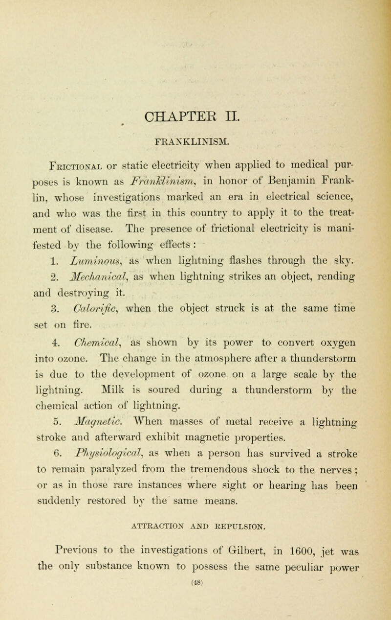 CHAPTER II. FRAXKLINISM. Frictional or static electricity when applied to medical pur- poses is known as FranMinism, in honor of Benjamin Frank- lin, whose investigations marked an era in electrical science, and who was the first in this country to apply it to the treat- ment of disease. The presence of frictional electricity is mani- fested by the following effects : 1. Luminous, as when lightning flashes through the sky. 2. Mechanical, as when lightning strikes an object, rending and destroying it. 3. Calorific, when the object struck is at the same time set on fire. 4. Chemical, as shown by its power to convert oxygen into ozone. The change in the atmosphere after a thunderstorm is due to the development of ozone on a large scale by the lightning. Milk is soured during a thunderstorm by the chemical action of lightning. 5. Magnetic. When masses of metal receive a lightning stroke and afterward exhibit magnetic properties. 6. Physiological, as when a person has survived a stroke to remain paralyzed from the tremendous shock to the nerves; or as in those rare instances where sight or hearing has been suddenly restored by the same means. ATTRACTION AND REPULSION. Previous to the investigations of Gilbert, in 1600, jet was the only substance known to possess the same peculiar power