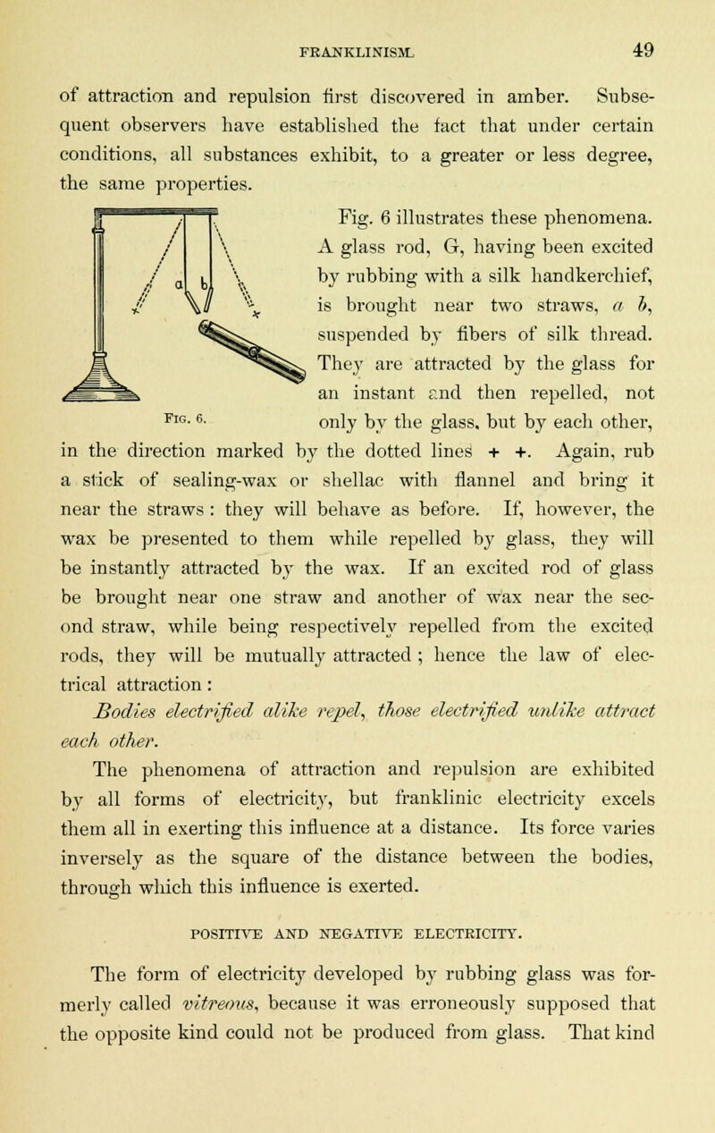 I / of attraction and repulsion first discovered in amber. Subse- quent observers have established the fact that under certain conditions, all substances exhibit, to a greater or less degree, the same properties. Fig. 6 illustrates these phenomena. A glass rod, G, having been excited by rubbing with a silk handkerchief, is brought near two straws, a i, suspended by fibers of silk thread. They are attracted by the glass for an instant end then repelled, not FlG-6- only by the glass, but by each other, in the direction marked by the dotted lines + +. Again, rub a slick of sealing-wax or shellac with flannel and bring it near the straws : they will behave as before. If, however, the wax be presented to them while repelled by glass, they will be instantly attracted by the wax. If an excited rod of glass be brought near one straw and another of wax near the sec- ond straw, while being respectively repelled from the excited rods, they will be mutually attracted ; hence the law of elec- trical attraction: Bodies electrified alike repel, those electrified unlike attract each other. The phenomena of attraction and repulsion are exhibited by all forms of electricity, but franklinic electricity excels them all in exerting this influence at a distance. Its force varies inversely as the square of the distance between the bodies, through which this influence is exerted. POSITIVE AND NEGATIVE ELECTRICITY. The form of electricity developed by rubbing glass was for- merly called vitreous, because it was erroneously supposed that the opposite kind could not be produced from glass. That kind