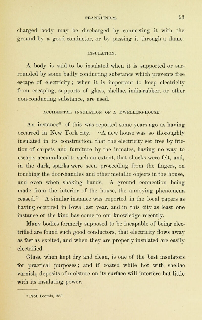 charged body may be discharged by connecting it with the ground by a good conductor, or by passing it through a flame. INSULATION. A body is said to be insulated when it is supported or sur- rounded by some badly conducting substance which prevents free escape of electricity; when it is important to keep electricity from escaping, supports of glass, shellac, india-rubber, or other non-conducting substance, are used. ACCIDENTAL INSULATION OF A DWELLING-HOUSE. An instance* of this was reported some years ago as having occurred in New York city. A new house was so thoroughly insulated in its construction, that the electricity set free by fric- tion of carpets and furniture by the inmates, having no way to escape, accumulated to such an extent, that shocks were felt, and, in the dark, sparks were seen proceeding from the fingers, on touching the door-handles and other metallic objects in the house, and even when shaking hands. A ground connection being made from the interior of the house, the annoying phenomena ceased. A similar instance was reported in the local papers as having occurred in Iowa last year, and in this city as least one instance of the kind has come to our knowledge recently. Many bodies formerly supposed to be incapable of being elec- trified are found such good conductors, that electricity flows away as fast as excited, and when they are properly insulated are easily electrified. Glass, when kept dry and clean, is one of the best insulators for practical purposes; and if coated while hot with shellac varnish, deposits of moisture on its surface will interfere but little with its insulating power. * Prof. Loomis, 1850.