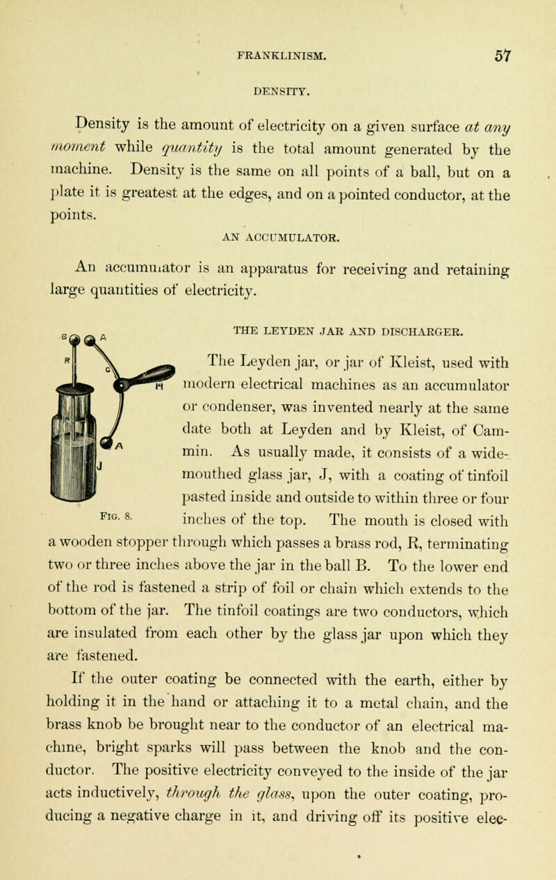 DENSITY. Density is the amount of electricity on a given surface at any moment while quantity is the total amount generated by the machine. Density is the same on all points of a ball, but on a plate it is greatest at the edges, and on a pointed conductor, at the points. AN ACCUMULATOR. An accumulator is an apparatus for receiving and retaining large quantities of electricity. Fig. 8. THE LETDEN JAR AND DISCHARGER. The Leyden jar, or jar of Kleist, used with modern electrical machines as an accumulator or condenser, was invented nearly at the same date both at Leyden and by Kleist, of Cam- min. As usually made, it consists of a wide- mouthed glass jar, J, with a coating of tinfoil pasted inside and outside to within three or four inches of the top. The mouth is closed with a wooden stopper through which passes a brass rod, R, terminating two or three inches above the jar in the ball B. To the lower end of the rod is fastened a strip of foil or chain which extends to the bottom of the jar. The tinfoil coatings are two conductors, which are insulated from each other by the glass jar upon which they are fastened. If the outer coating be connected with the earth, either by holding it in the hand or attaching it to a metal chain, and the brass knob be brought near to the conductor of an electrical ma- chine, bright sparks will pass between the knob and the con- ductor. The positive electricity conveyed to the inside of the jar acts inductively, through the glass, upon the outer coating, pro- ducing a negative charge in it, and driving off its positive elec-