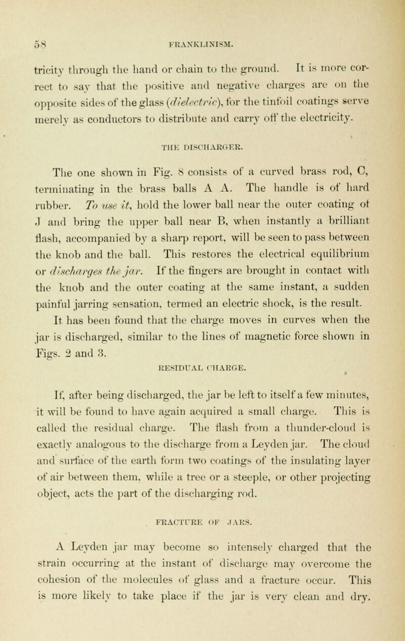 tricity through the hand or chain to the ground. It is more cor- rect to say that the positive and negative charges arc on the opposite sides of the glass (dielectric), for the tinfoil coatings serve merely as conductors to distribute and carry off the electricity. THE DISCHARGER. The one shown in Fig. 8 consists of a curved brass rod, C, terminating in the brass balls A A. The handle is of hard rubber. To use it, hold the lower ball near the outer coating ot .1 and bring the upper ball near B, when instantly a brilliant Hash, accompanied by a sharp report, will be seen to pass between the knob and the ball. This restores the electrical equilibrium or discharges tin jar. If the fingers are brought in contact with the knob and the outer coating at the same instant, a sudden painful jarring sensation, termed an electric shock, is the result. It has been found that the charge moves in curves when the jar is discharged, similar to the lines of magnetic force shown in Figs. 2 and 3. i:i:smiAL CHARGE. If, after being discharged, the jar lie left to itself a few minutes, it will be found to have again acquired a small charge. This is called the residual charge. The rlash from a thunder-cloud is exactly analogous to the discharge from a Leyden jar. The cloud and surface of the earth form two coatings of the insulating layer of air between them, while a tree or a steeple, or other projecting object, acts the part of the discharging rod. FRACTURE OF .IARS. A Leyden jar may become so intensely charged that the strain occurring at the instant of discharge may overcome the cohesion of the molecules of glass and a fracture occur. This is more likely to take place if the jar is very clean and dry.