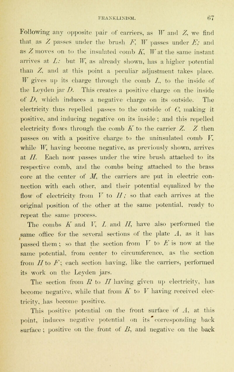Following any opposite pair of carriers, as ir and Z, we find that as Z passes under the brush F, ~\Y passes under E; and as Z moves on to the insulated comb A'. Wat the same instant arrives at L: but, W, as already sliown, has a higher potential than Z, and at this point a peculiar adjustment takes place. W gives up its charge through the comb L, to the inside of the Leyden jar D. This creates a positive charge on the inside of I), which induces a negative charge on its outside. The electricity thus repelled passes to the outside of C, making it positive, and inducing negative on its inside ; and this repelled electricity flows through the comb A to the carrier Z. Z then passes on with a positive charge to the uninsulated comb V, while W, having become negative, as previously shown, arrives at II. Each now passes under the wire brush attached to its respective comb, and the combs being attached to the brass core at the center of M, the carriers are put in electric con- nection with each other, and their potential equalized bv the flow of electricity from V to //,■ so that each arrives at the original position of the other at the same potential, ready to repeat the same process. The combs K and Y. L and //, have also performed the same office for the several sections of the plate A. as it has i passed them ; so that the section from V to E is now at the same potential, from center to circumference, as the section from II'to F\ each section having, like the carriers, performed its work on the Leyden jars. The section from R to IT having given up electricity, has become negative, while that from A' to V having received elec- tricity, has become positive. This positive potential on the front surface of A, at this point, induces negative potential on its corresponding back surface ; positive on the front of B, and negative on the back
