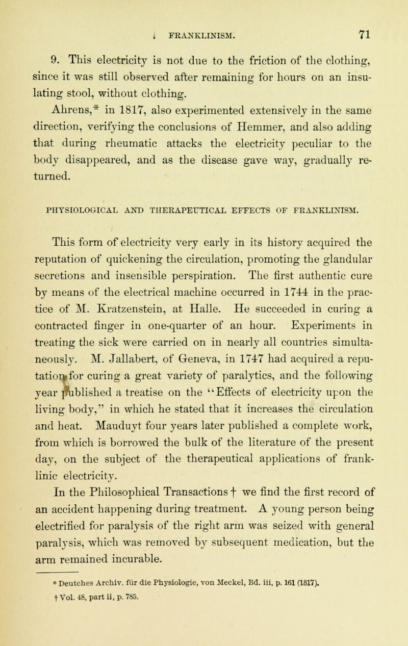 9. This electricity is not due to the friction of the clothing, since it was still observed after remaining for hours on an insu- lating stool, without clothing. Ahrens,* in 1817, also experimented extensively in the same direction, verifying the conclusions of Hemmer, and also adding that during rheumatic attacks the electricity peculiar to the body disappeared, and as the disease gave way, gradually re- turned. PHYSIOLOGICAL AND THERAPEUTICAL EFFECTS OF FEANKLIXISM. This form of electricity very early in its history acquired the reputation of quickening the circulation, promoting the glandular secretions and insensible perspiration. The first authentic cure by means of the electrical machine occurred in 1744 in the prac- tice of M. Kratzenstein, at Halle. He succeeded in curing a contracted finger in one-quarter of an hour. Experiments in treating the sick were carried on in nearty all countries simulta- neously. M. Jallabert, of Geneva, in 174-7 had acquired a repu- tation* for curing a great variety of paralytics, and the following year published a treatise on the Effects of electricity upon the living body, in which he stated that it increases the circulation and heat. Mauduyt four years later published a complete work, from which is borrowed the bulk of the literature of the present day, on the subject of the therapeutical applications of frank- linic electricity. In the Philosophical Transactions f we find the first record of an accident happening during treatment. A young person being electrified for paralysis of the right arm was seized with general paralysis, which was removed by subsequent medication, but the arm remained incurable. * Deutches Archiv. fur die Physiologie, von Meckel, Bd. iii, p. 161 (1817). tVol. 48, partii, p. 785.