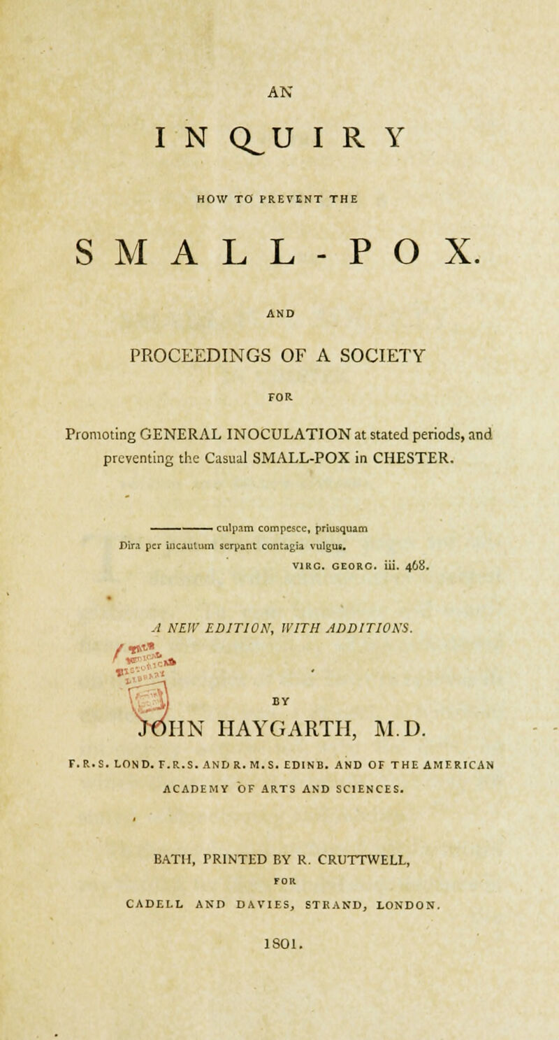 AN I N Q^U I R Y HOW TO PREVENT THE SMALL-POX. PROCEEDINGS OF A SOCIETY FOR Promoting GENERAL INOCULATION at stated periods, and preventing the Casual SMALL-POX in CHESTER. ' ■ culpam compcsce, priusquam Dira per incautum serpant contagia vulgus. vino, georc. iii. 468. -•/ NEW EDITION, WITH ADDITIONS. J,- BY >OHN HAYGARTH, M.D. F.R.S. LOND. F.R.S.ANDR.M.S.EDINB. AND OF THE AMERICAN ACADEMY OF ARTS AND SCIENCES. BATH, TRINTED BY R. CRUTTWELL, FOR CADELL AND DAVIES, STRAND, LONDON. 1801.