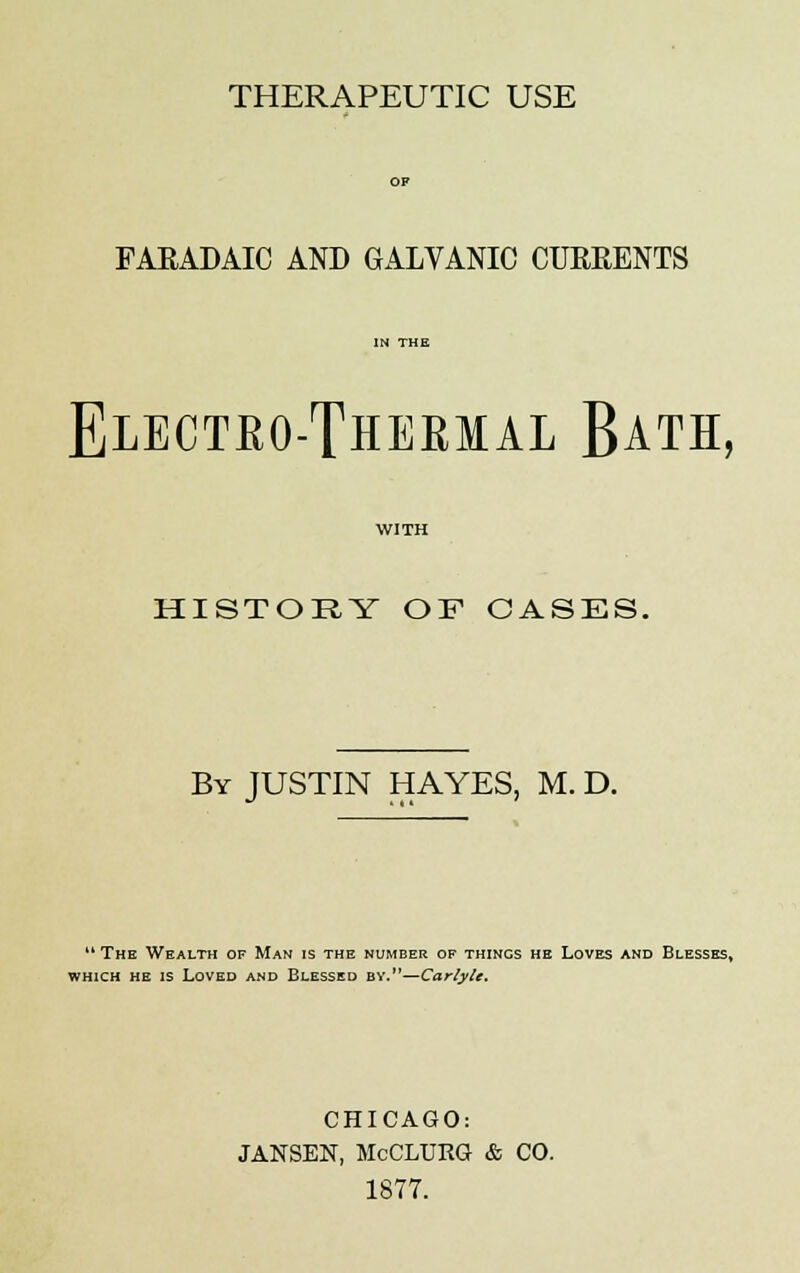 THERAPEUTIC USE FARADAIC AND GALVANIC CURRENTS Electeo-Thermal Bath, WITH HISTORY OF OASES. By JUSTIN HAYES, M. D. 14 The Wealth of Man is the number of things he Loves and Blesses, which he is Loved and Blessed by.—Carlyle. CHICAGO: JANSEN, McCLURG & CO. 1877.