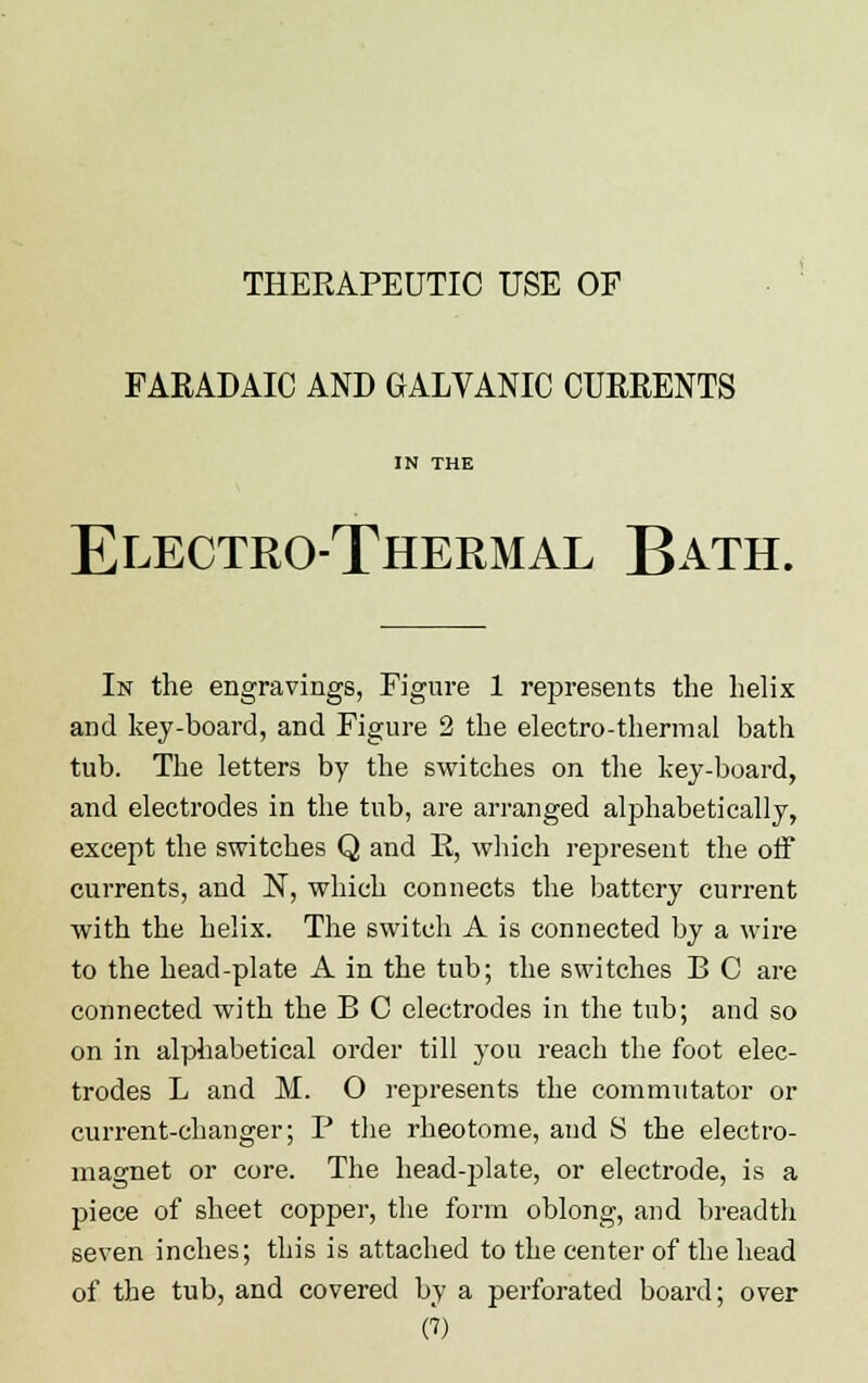 THEEAPEUTIC USE OF FARADAIC AND GALVANIC CURRENTS IN THE Electro-Thermal Bath. In the engravings, Figure 1 represents the helix and key-board, and Figure 2 the electro-thermal bath tub. The letters by the switches on the key-board, and electrodes in the tub, are arranged alphabetically, except the switches Q and B, which represent the off currents, and N, which connects the battery current with the helix. The switch A is connected by a wire to the head-plate A in the tub; the switches B C are connected with the B C electrodes in the tub; and so on in alphabetical order till you reach the foot elec- trodes L and M. O represents the commutator or current-changer; P the rheotome, and S the electro- magnet or core. The head-plate, or electrode, is a piece of sheet copper, the form oblong, and breadth seven inches; this is attached to the center of the head of the tub, and covered by a perforated board; over