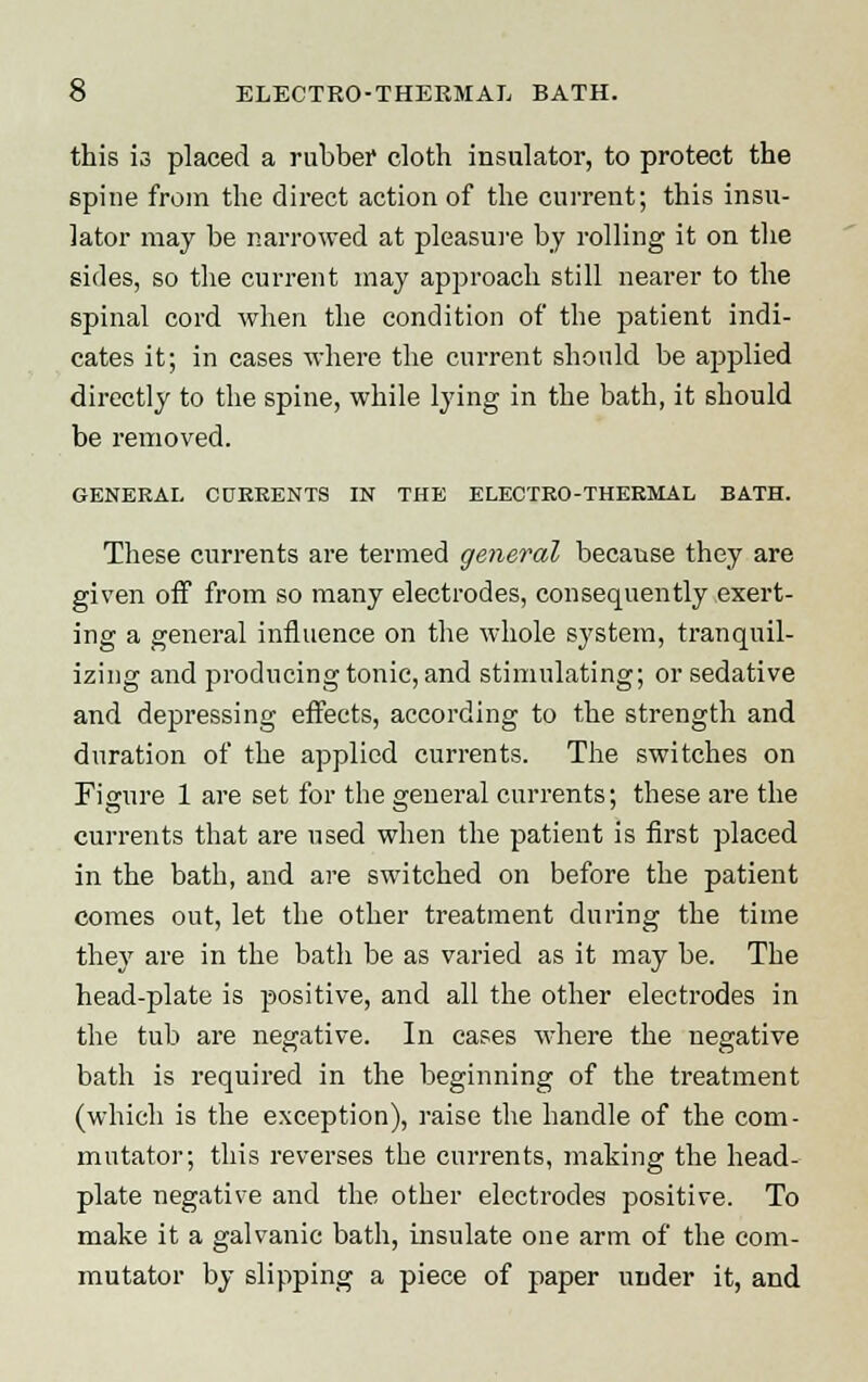 this is placed a rubber cloth insulator, to protect the spine from the direct action of the current; this insu- lator may be narrowed at pleasure by rolling it on the sides, so the current may approach still nearer to the spinal cord when the condition of the patient indi- cates it; in cases where the current should be applied directly to the spine, while lying in the bath, it should be removed. GENERAL CDEEENTS IN THE ELECTRO-THERMAL BATH. These cnrrents are termed general because they are given off from so many electrodes, consequently exert- ing a general influence on the whole system, tranquil- izing and producing tonic, and stimulating; or sedative and depressing effects, according to the strength and duration of the applied currents. The switches on Figure 1 are set for the general currents; these are the currents that are used when the patient is first placed in the bath, and are switched on before the patient comes out, let the other treatment during the time they are in the bath be as varied as it may be. The head-plate is positive, and all the other electrodes in the tub are negative. In cases where the negative bath is required in the beginning of the treatment (which is the exception), raise the handle of the com- mutator; this reverses the currents, making the head- plate negative and the other electrodes positive. To make it a galvanic bath, insulate one arm of the com- mutator by slipping a piece of paper under it, and