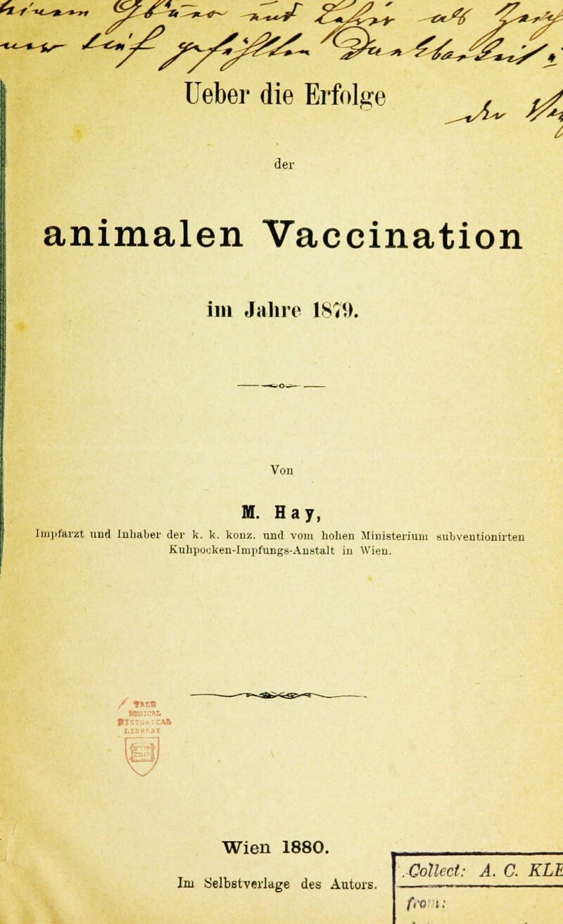 6/, Ueber die Erfolge der animalen Vaccination im Jahre 1879. Von M. Hay, Impfarzt und Inhaber der k. k. konz. und vom hohen Ministerium subventionirten Kuhpocken-Impfungs-Austalt in Wien. «EDICWi Wien 1880. Im Selbstverlage des Autors. .Collect: A. C. KLE f,v t: