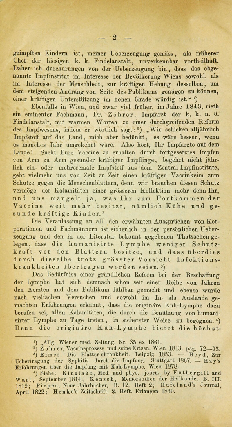 — 2 — geimpften Kindern ist, meiner Ueberzeugung gemäss, als früherer Chef der hiesigen k. k. Findelanstalt, unverkennbar vortheilhaft. Daher ich durchdrungen von der Ueberzeugung bin, dass das obge- nannte Impfinstitut im Interesse der Bevölkerung Wiens sowohl, als im Interesse der Menschheit, zur kräftigen Hebung desselben, um dem steigenden Andrang von Seite des Publikums genügen zu können, einer kräftigen Unterstützung im hohen Grade würdig ist. ') Ebenfalls in Wien, und zwar viel früher, im Jahre 1843, rieth ein eminenter Fachmann, Dr. Zöhrer, Impfarzt der k. k. n. ö. Findelanstalt, mit warmen Worten zu einer durchgreifenden Reform des Impfwesens, indem er wörtlich sagt:2) „Wir schicken alljährlich Impfstoff auf das Land , mich aber bedünkt, es wäre besser, wenn es manches Jahr umgekehrt wäre. Also hört, Ihr Impfärzte auf dem Lande! Sucht Eure Vaccine zu erhalten durch fortgesetztes Impfen von Arm zu Arm gesunder kräftiger Impflinge, begehrt nicht jähr- lich ein- oder mehreremale Impfstoff aus dem Zentral-Impfinstitute, gebt vielmehr uns von Zeit zu Zeit einen kräftigen Vaccinkeim zum Schutze gegen die Älenschenblattern, denn wir brauchen diesen Schutz vermöge der Kalamitäten einer grösseren Kollektion mehr denn Ihr, und uns mangelt ja, was Ihr zum Fortkommen der Vaccine weit mehr besitzt, nämlich Kühe und ge- sunde kräftige Kinder. Die Veranlassung zu all' den erwähnten Aussprüchen von Kor- porationen und Fachmännern ist sicherlich in der persönlichen Ueber- zeugung und den in der Literatur bekannt gegebenen Thatsachen ge- legen, dass die humanisirte Lymphe weniger Schutz- kraft vor den Blattern besitze, und dass überdies durch dieselbe trotz grösster Vorsicht Infektions- krankheiten übertragen worden seien.3) Das Bedürfniss einer gründlichen Reform bei der Beschaffung der Lymphe hat sich demnach schon seit einer Reihe von Jahren den Aerzten und dem Publikum fühlbar gemacht und ebenso wurde nach vielfachen Versuchen und sowohl im In- als Auslande ge- machten Erfahrungen erkannt, dass die originäre Kuh-Lymphe dazu berufen sei, allen Kalamitäten, die durch die Benützung von humani- sirter Lymphe zu Tage treten, in sicherster Weise zu begegnen. 4) Denn die originäre Kuh-Lymphe bietet diehöchst- ') „Allg. Wiener med. Zeitung. Nr. 35 ex 1861. 2) Z ö h r e r, Vaccineprozess und seine Krisen. Wien 1843, pag. 72—73. 3) Eimer, Die Blatternkrankheit. Leipzig 1853. — Heyd, Zur TJebertragnng der Syphilis durch die Impfung. Stuttgart 1867. — Hay's Erfahrungen über die Impfung mit Kuh-Lymphe. Wien 1878. *) Siehe: Kinglake, Med. and phys. journ. by Fothergill and Wart, September 1814; Kensch, Memorabilien der Heilkunde, B. III. 1819; Pieper, Neue Jahrbücher, B. 12, Heft 2; Hufeland's Journal,