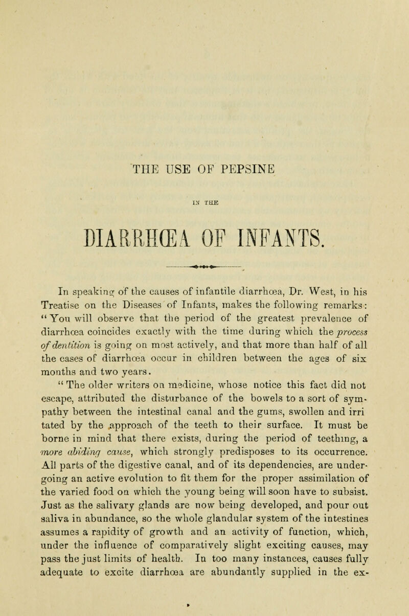 THE USE OF PP]PSINE DIABRHCEi OP INFANTS. In speakins; of the causes of infantile diarrhosa, Dr. West, in his Treatise on the Diseases of Infants, makes the following remarks:  You will observe that the period of the greatest prevalence of diarrhoea coincides exactly with the time during which the process of dentition is going on most actively, and that more than half of all the cases of diarrhcBa occur in children between the ages of six months and two years. The older writers oa medicine, whose notice this fact did not escape, attributed the disturbance of the bowels to a sort of sym- pathy between the intestinal canal and the gums, swollen and irri tated by the approach of the teeth to their surface. It must be borne in mind that there exists, during the period of teething, a more abiding cause, which strongly predisposes to its occurrence. All parts of the digestive canal, and of its dependencies, are under- going an active evolution to fit them for the proper assimilation of the varied food on which the young being will soon have to subsist. Just as the salivary glands are now being developed, and pour out saliva in abundance, so the whole glandular system of the intestines assumes a rapidity of growth and an activity of function, which, under the influence of comparatively slight exciting causes, may pass the just limits of health. In too many instances, causes fully adequate to excite diarrhoea are abundantly supplied in the ex-