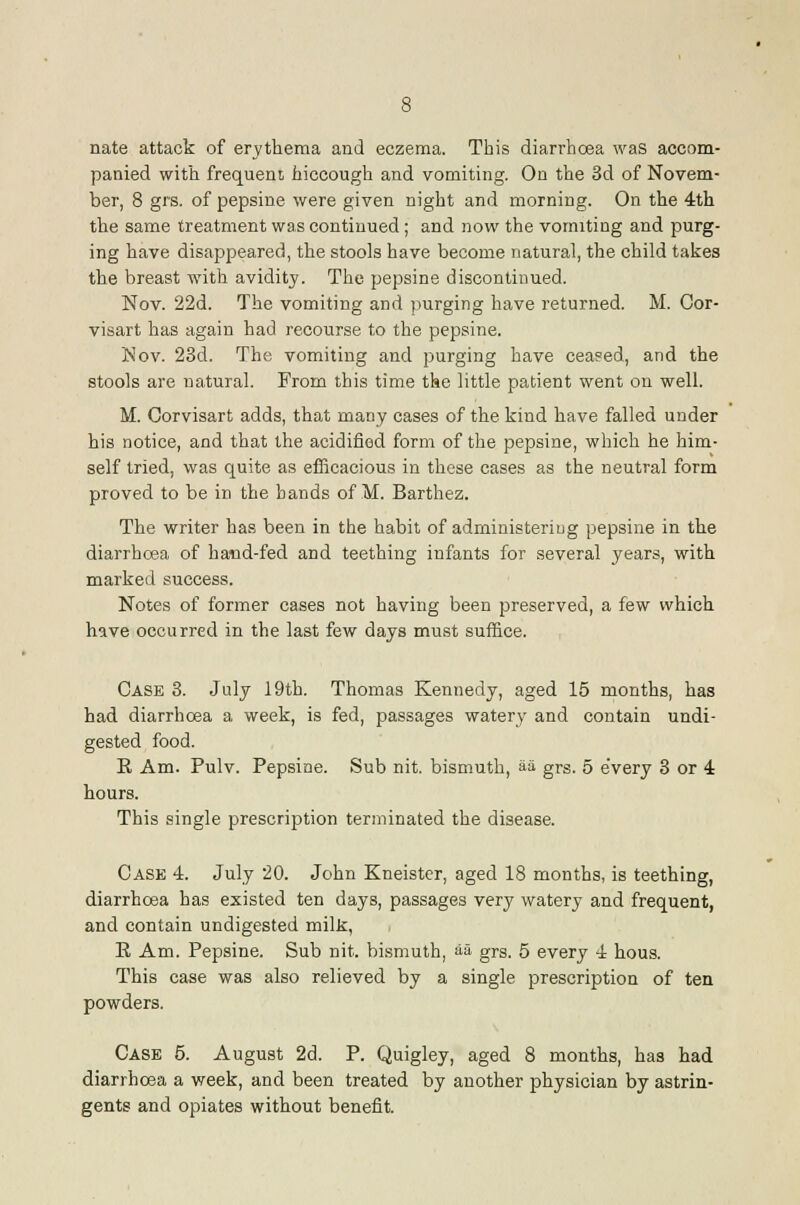 nate attack of erythema and eczema. This diarrhoea was accom- panied with frequent hiccough and vomiting. On the 3d of NoYcm- ber, 8 grs. of pepsine were given night and morning. On the 4th the same treatment was continued; and now the vomiting and purg- ing have disappeared, the stools have become natural, the child takes the breast with avidity. The pepsine discontinued. Nov. 22d. The vomiting and purging have returned. M. Cor- visart has again had recourse to the pepsine. Nov. 23d. The vomiting and purging have ceased, and the stools are natural. From this time the little patient went on well. M. Corvisart adds, that many cases of the kind have failed under his notice, and that the acidified form of the pepsine, which he him- self tried, was quite as efficacious in these cases as the neutral form proved to be in the bands of M. Barthez. The writer has been in the habit of administeriug pepsine in the diarrhcea of hand-fed and teething infants for several years, with marked success. Notes of former cases not having been preserved, a few which have occurred in the last few days must suffice. Case 8. July 19th. Thomas Kennedy, aged 15 months, has had diarrhcea a week, is fed, passages watery and contain undi- gested food. R Am. Pulv. Pepsine. Sub nit. bismuth, aii grs. 5 every 3 or 4 hours. This single prescription terminated the disease. Case -l. July 20. John Kneistcr, aged 18 months, is teething, diarrhoea has existed ten days, passages very watery and frequent, and contain undigested milk, E Am. Pepsine. Sub nit. bismuth, aa grs. 5 every 4 hous. This case was also relieved by a single prescription of ten powders. Case 5. August 2d. P. Quigley, aged 8 months, has had diarrhoea a week, and been treated by another physician by astrin- gents and opiates without benefit.