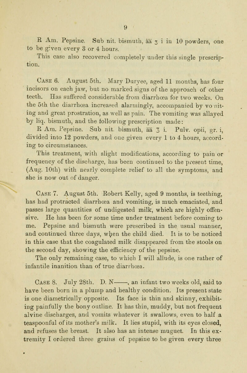 E Am. Pepsine. Sub nit. bismuth, aai 3 i in 10 powders, one to be given every 3 or 4 hours. This case also recovered completely under this single prescrip- tion. Case 6. August 5th. Mary Duryee, aged 11 months, has four incisors on each jaw, but no marked signs of the approach of other teeth. Has suffered considerable from diarrhoea for two weeks. On the 5th the diarrhoea increased alarmingly, accompanied by vo nit- ing and great prostration, as well as pain. The vomiting was allayed by liq. bismuth, and the following prescription made: E Am. Pepsine. Sub nit. bismuth, aa 3 i. Pulv. opii, gr. i, divided into 12 powders, and one given every 1 to 4 hours, accord- ing to circumstances. This treatment, with slight modifications, according to pain or frequency of the discharge, has been continued to the present time, (Aug. 10th) with nearly complete relief to all the symptoms, and she is now out of danger. Case 7. August 5th. Eobert Kelly, aged 9 months, is teething, has had protracted diarrhoea and vomiting, is much emaciated, and passes large quantities of undigested milk, which are highly offen- sive. He has been for some time under treatment before coming to me. Pepsine and bismuth were prescribed in the usual manner, and continued three days, when the child died. It is to be noticed in this case that the coagulated milk disappeared from the stools on the second day, showing the efficiency of the pepsine. The only remaining case, to which I will allude, is one rather of infantile inanition than of true diarrhoea. Case 8. July 28th. D. N , an infant two weeks old, said to have been born in a plump and healthy condition. Its present state is one diametrically opposite. Its face is thin and skinny, exhibit- ing painfully the bony outline. It has thin, muddy, but not frequent alvine discharges, and vomits whatever it swallows, even to half a teaspoonful of its mother's milk. It lies stupid, with its eyes closed, and refuses the breast. It also has an intense muguet. In this ex- tremity I ordered three grains of pepsine to be given every three