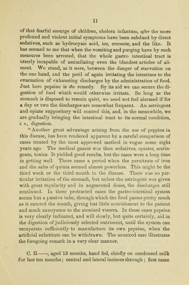 of that fearful scourge of children, cholera infantum, after the more profound and violent initial symptoms have been subdued by direct sedatives, such as hydrocyaic acid, ice, creosote, and the like. It has seemed to me that when the vomiting and purging have by such measures been arrested, that the whole gastro intestinal tract is utterly incapable of assimilating even the blandest articles of ali- ment. We stand, as it were, between the danger of starvation on the one hand, and the peril of again irritating the intestines to the evacuation of exhausting discharges by the administration of food. Just here pepsine is the remedy. By its aid we can secure the di- gestion of food which would otherwise irritate. So long as the stomach is disposed to remain quiet, we need not feel alarmed if for a day or two the discharges-are somewhat frequent. An astringent and opiate suppository will control this, and, in the meanwhile, we are gradually bringing the intestinal tract to its normal condition, i. e., digestion. Another great advantage arising from the use of pepsine in this disease, has been rendered apparent by a careful comparison of cases treated by the most approved method in vogue some eight years ago. The medical gamut was then sedatives, opiates, astrin- gents, tonics. It yielded good results, but the cases were a long time in getting well. There came a period when the pernitrate of iron and the salts of quinia seemed almost powerless. This might be the third week or the third month in the disease. There was no par- ticular irritation of the stomach, but unless the astringent was given with great regularity and in augmented doses, the discharges still continued. In these protracted cases the gastro-intestinal system seems but a passive tube, through which the food passes pretty much as it entered the mouth, giving but little nourishment to the patient and much annoyance to the atonized viscera. In these cases pepsine is very clearly indicated, and will slowly, but quite certainly, aid in the digestion of judiciously selected nutriment, until the system can recuperate sufficiently to manufacture its own pepsine, when the artificial substitute can be withdrawn. The annexed case illustrates the foregoing remark in a very clear manner. 0. H , aged 13 months, hand fed, chiefly on condensed milk for last ten months; central and lateral incisors through ; first came