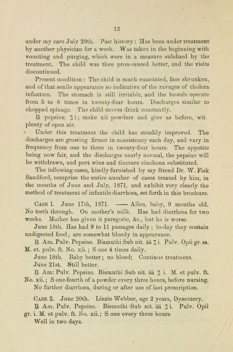 under my care July 29th. Past history: Has been under treatment by another physician for a week. Was taken in the beginning with vomiting and purging, which were in a measure subdued by the treatment. The child was then pronounced better, and the visits discontinued. Present condition : The child is much emaciated, face shrunken, and of that senile appearance so indicative of the ravages of cholera infantum. The stomach is still irritable, and the bowels operate from 5 to 8 times in twenty-four hours. Discharges similar to chopped spinage. The child craves drink constantly. IJ pepsine, 3 i; make xii powders and give as before, wit plenty of open air. / Under this treatment the child has steadily improved. The discharges are growing firmer in consistency each day, and vary in frequency from one to three m twenty-four hours. The appetite being now fair, and the discharges nearly normal, the pepsins will be withdrawn, and port wine and tincture cinchona substituted. The following cases, kindly furnished by my friend Dr. W. Fisk Sandford, comprise the entire number of cases treated by him, in the months of June and July, 1871, and exhibit very clearly the method of treatment of infantile diarrhoea, set forth in this brochure. Case 1. June 17th, 1871. Allen, baby, 9 months old. No teeth through. On mother's milk. Has had diarrhoea for two weeks. Mother has given it paregoric, &c., but he is worse. June 18th. Has had 9 to 11 passages daily ; to-day they contain undigested food; are somewhat bloody in appearance. 9. Am. Pulv. Pepsine. Bismuthi Sub nit. aa 3 i. Pulv. Opii gr. ss. M. et. pulv. ft. No. xii.; S one 4 times daily. June 18th. Baby better; no blood; Continue treatment. June 21st. Still better. 9. Am: Pulv. Pepsine. Bismuthi Sub nit. aa 3 i. M. et pulv. ft. No. xii.; S one-fourth of a powder every three hours, before nursing. No further diarrhoea, during or after use of last prescription. Case 2. June 20th. Lizzie Webber, age 2 years, Dysentery. ^ Am. Pulv. Pepsine. Bismuthi Sub nit. aa 3 i. Pulv. Opii gr. i. M. et pulv. ft. No. xii.; S one every three hours. Well in two days.