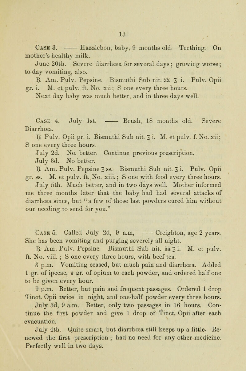 Case 3. Hazzlebon, baby, 9 months old. Teething. On mother's healthy milk. June 20th. Severe cliarrhcea for several days; growing worse; today vomiting, also. ^ Am. Pulv. Pepsiiie. Bismuthi Sub nit. aa 3 i. Pulv. Opii gr. i. M. et pulv. ft. No. xii; S one every three hours. Next day baby wa& much better, and in three days well. Case 4. July 1st. Brush, 18 months old. Severe Diarrhoea. 1^ Pulv. Opii gr. i. Bismuthi Sub nit. 3 i. M. et pulv. f. No. xii; S one every three hours. July 2d. No. better. Continue previous prescription. July 3d. No better. '^ Ara. Pulv. Pepsine 3 ss. Bismuthi Sub nit. 3 i. Pulv. Opii gr. ss. M. et pulv. ft. No. xiii.; S one with food every three hours. July 5th. Much better, and in two days well. Mother informed me three months later that the baby had had several attacks of diarrhoea since, but a few of those last powders cured him without our needing to send for you. Case 5. Called July 2d, 9 a.m, Creighton, age 2 years. She has been vomiting and purging severely all night. 5. Am. Pulv. Pepsine. Bismuthi Sub nit. aa 3 i. M. et pulv. ft. No. viii. ; S one every three hours, with beef tea. 3 p.m. Vomiting ceased, but much pain and diarrhoea. Added 1 gr. of ipecac, i gr. of opium to each powder, and ordered half one to be given every hour. 9 p.m. Better, but pain and frequent passages. Ordered 1 drop Tinct. Opii twice in night, and one-half powder every three hours. July 3d, 9 a.m. Better, only two passages in 16 hours. Con- tinue the first powder and give 1 drop of Tinct. Opii after each evacuation. July 4th. Quite smart, but diarrhoea still keeps up a little. Re- newed the first prescription ; had no need for any other medicine. Perfectly well in two days.