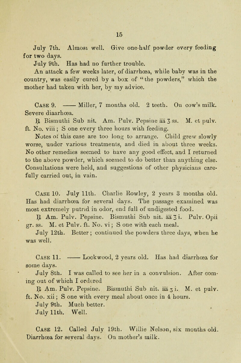 July 7th. Almost well. Grive one-half powder every feeding for two days. July 9th. Has had no further trouble. An attack a few weeks later, of diarrhoea, while baby was in the country, was easily cured by a box of  the powders, which the mother had taken with her, by my advice. Case 9. Miller, 7 months old. 2 teeth. On cow's milk. Severe diaarhoea. ^ Bismuthi Sub nit. Am. Pulv. Pepsine aa 3 ss. M. et pulv. ft. No. viii; S one every three hours with feeding. Notes of this case are too long to arrange. Child grew slowly worse, under various treatments, and died in about three weeks. No other remedies seemed to have any good effect, and I returned to the above powder, which seemed to do better than anything else. Consultations were held, and suggestions of other physicians care- fully carried out, in vain. Case 10. July 11th. Charlie Rowley, 2 years 3 months old. Has had diarrhoea for several days. The passage examined was most extremely putrid in odor, end full of undigested food. 1^ Am. Pulv. Pepsine. Bismuthi Sub nit. aa3i. Pulv. Opii gr. ss. M. et Pulv. ft. No. vi; S one with each meal. July 12th. Better; continued the powders three days, when he was well. Case 11. Lock wood, 2 years old. Has had diarrhoea for some days. July 8th. I was called to see her in a convulsion. After com- ing out of which I ordered ^ Ana. Pulv. Pepsine. Bismuthi Sub nit. aasi. M. et pulv. ft. No. xii; S one with every meal about once in 4 hours. July 9th. Much better. July 11th. Well. Case 12. Called July 19th. Willie Nelson, six months old. Diarrhcea for several days. On mother's milk.