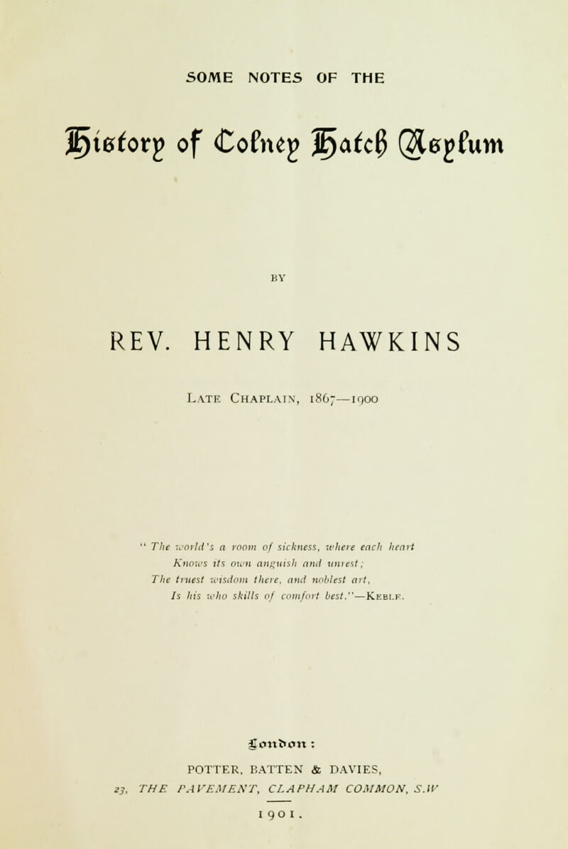 Jfyietotp of Coftup $)afc0 Qfopftim REV. HENRY HAWKINS Late Chaplain, 1867—ifjoo  The world's a room of sickness, where each heart Knows its own anguish and unrest; The truest wisdom there, and nol'lest art. Is his who skills of comfort best.—Keblf. gonfctm : POTTER, BATTEN & DAVIES, 23. THE PAVEMENT, CLAPHAM COMMON, S.W