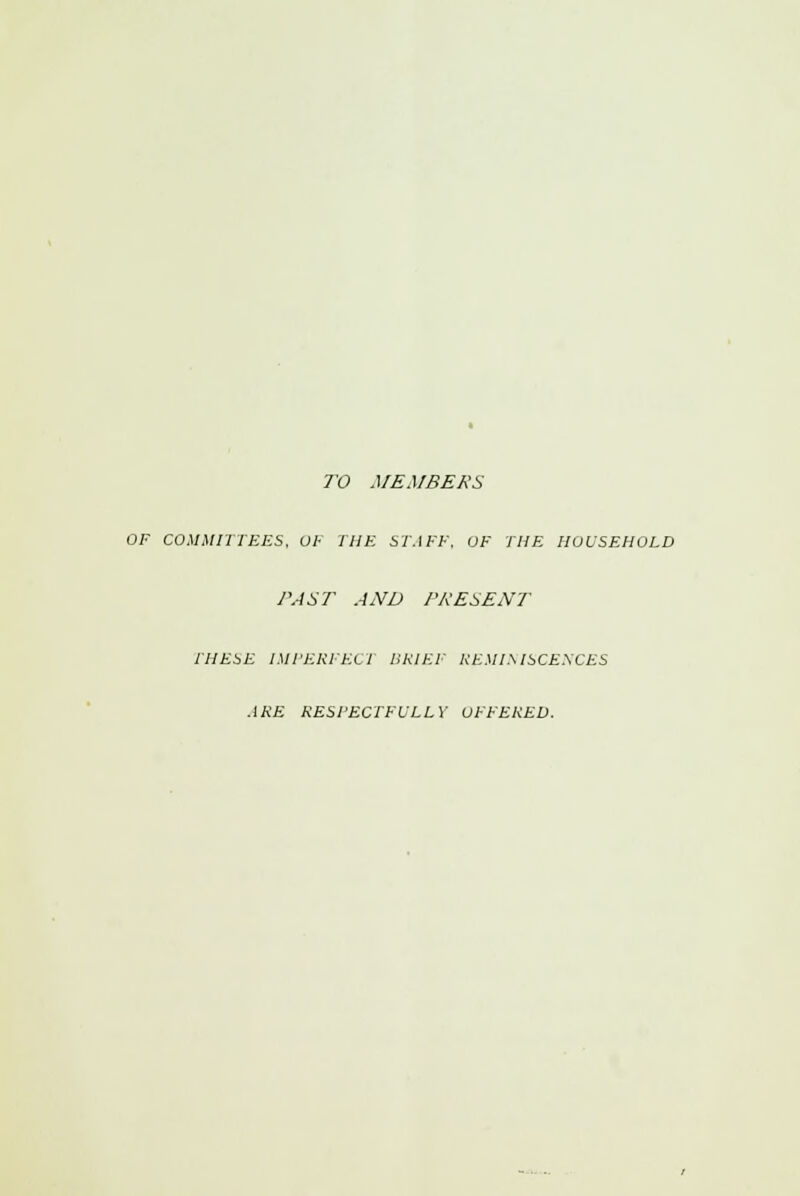 TO MEMBERS OF COMMITTEES, OF THE STAFF, OF THE HOUSEHOLD PAST AND PRESENT THESE IMPERFECT BRIEF REMINISCENCES ARE RESPECTFULLY OFFERED.