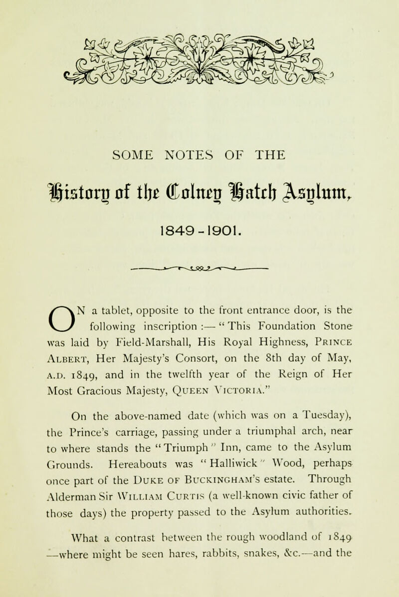 istoriJ nf tlj£ <&ohm Hatrb ^snlum, 1849-1901. ON a tablet, opposite to the front entrance door, is the following inscription :—  This Foundation Stone was laid by Field-Marshall, His Royal Highness, Prince Albert, Her Majesty's Consort, on the 8th day of May, A.i). 1849, and m the twelfth year of the Reign of Her Most Gracious Majesty, Queen Victoria. On the above-named date (which was on a Tuesday), the Prince's carriage, passing under a triumphal arch, near to where stands the Triumph Inn, came to the Asylum Grounds. Hereabouts was  Halliwick  Wood, perhaps once part of the Duke of Buckingham's estate. Through Alderman Sir William Curtis (a well-known civic father of those days) the property passed to the Asylum authorities. What a contrast between the rough woodland of 1849 —where might be seen hares, rabbits, snakes, &c.—and the