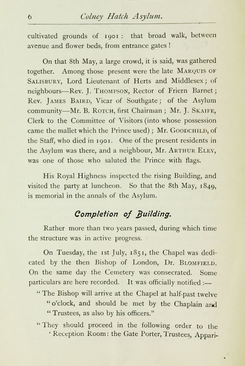 cultivated grounds of 1901 : that broad walk, between avenue and flower beds, from entrance gates ! On that 8th May, a large crowd, it is said, was gathered together. Among those present were the late Marquis of Salisbury, Lord Lieutenant of Herts and Middlesex; of neighbours—Rev. J. Thompson, Rector of Friern Barnet; Rev. James Baird, Vicar of Southgate; of the Asylum community—Mr. B. Rotch, first Chairman ; Mr. J. Skaife, Clerk to the Committee of Visitors (into whose possession came the mallet which the Prince used); Mr. Goodchild, of the Staff, who died in 1901. One of the present residents in the Asylum was there, and a neighbour, Mr. Arthur Elev, was one of those who saluted the Prince with flags. His Royal Highness inspected the rising Building, and visited the party at luncheon. So that the 8th May, 1849, is memorial in the annals of the Asylum. Completion of 7}uilding. Rather more than two years passed, during which time the structure was in active progress. On Tuesday, the 1st July, 1851, the Chapel was dedi- cated by the then Bishop of London, Dr. Blomfield. On the same day the Cemetery was consecrated. Some particulars are here recorded. It was officially notified :—  The Bishop will arrive at the Chapel at half-past twelve o'clock, and should be met by the Chaplain and  Trustees, as also by his officers.  They should proceed in the following order to the ' Reception Room: the Gate Porter, Trustees, Appari-