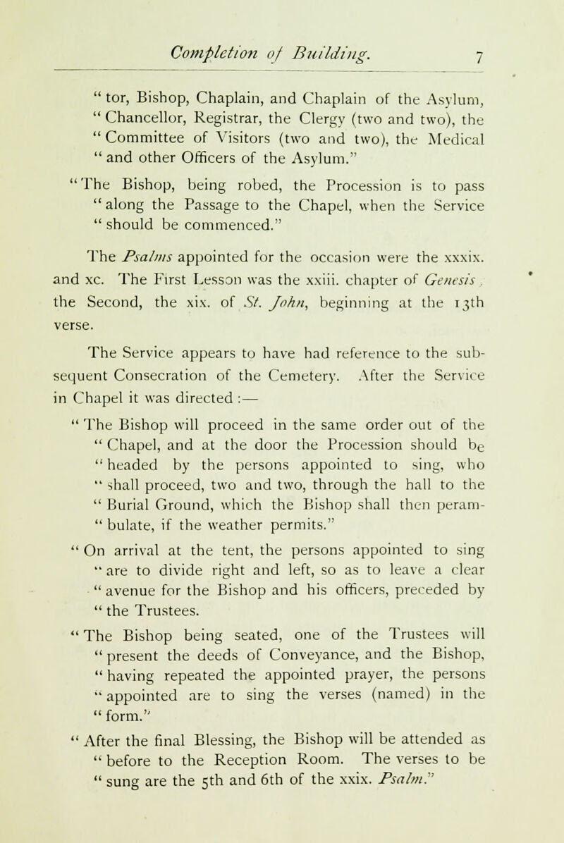 tor, Bishop, Chaplain, and Chaplain of the Asylum, Chancellor, Registrar, the Clergy (two and two), the Committee of Visitors (two and two), the Medical and other Officers of the Asylum. The Bishop, being robed, the Procession is to pass along the Passage to the Chapel, when the Service should be commenced. The Psalms appointed for the occasion were the xxxix. and xc. The First Lesson was the xxiii. chapter of Genesis the Second, the xix. of St. John, beginning at the 13th verse. The Service appears to have had reference to the sub- sequent Consecration of the Cemetery. After the Service in Chapel it was directed : — The Bishop will proceed in the same order out of the Chapel, and at the door the Procession should be headed by the persons appointed to sing, who shall proceed, two and two, through the hall to the Burial Ground, which the Bishop shall then perani- bulate, if the weather permits. On arrival at the tent, the persons appointed to sing are to divide right and left, so as to leave a clear avenue for the Bishop and his officers, preceded by the Trustees. The Bishop being seated, one of the Trustees will present the deeds of Conveyance, and the Bishop, having repeated the appointed prayer, the persons appointed are to sing the verses (named) in the form. After the final Blessing, the Bishop will be attended as before to the Reception Room. The verses to be sung are the 5th and 6th of the xxix. Psalm.'