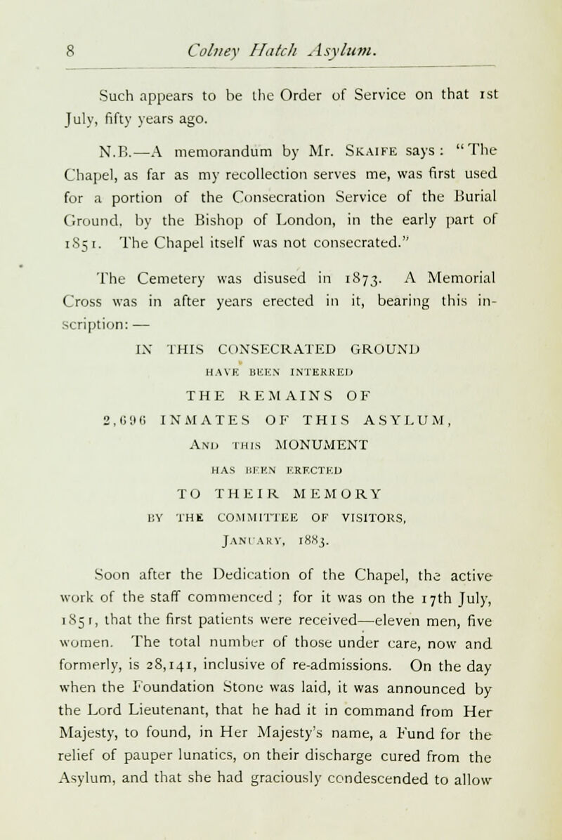 Such appears to be the Order of Service on that ist July, fifty years ago. N.B.—A memorandum by Mr. Skaife says: The Chapel, as far as my recollection serves me, was first used for a portion of the Consecration Service of the Burial Ground, by the Bishop of London, in the early part of 1S51. The Chapel itself was not consecrated. The Cemetery was disused in 1873. A Memorial Cross was in after years erected in it, bearing this in- scription: — IX THIS CONSECRATED GROUND HAVE BliK.N INTERRED THE REMAINS OF 2 , 6 9 6 INMATES O F THIS A S Y L U M , And this MONUMENT HAS BEEN ERECTED TO THEIR MEMORY by the committee of visitors, January, 1883. Soon after the Dedication of the Chapel, the active work of the staff commenced ; for it was on the 17th July, 1 85 r, that the first patients were received—eleven men, five women. The total number of those under care, now and formerly, is 28,141, inclusive of re-admissions. On the day when the Foundation Stone was laid, it was announced by the Lord Lieutenant, that he had it in command from Her Majesty, to found, in Her Majesty's name, a Fund for the relief of pauper lunatics, on their discharge cured from the Asylum, and that she had graciously condescended to allow