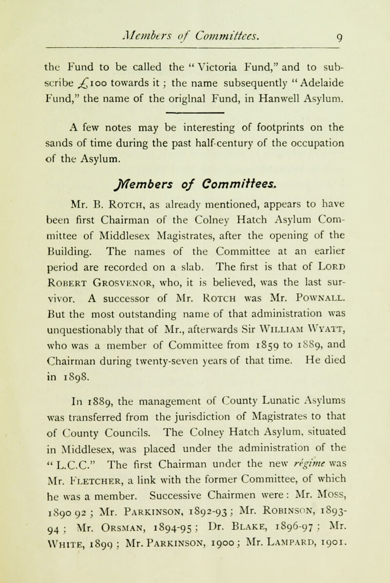 Members of Committees. g the Fund to be called the  Victoria Fund, and to sub- scribe ,£100 towards it; the name subsequently Adelaide Fund, the name of the original Fund, in Hanwell Asylum. A few notes may be interesting of footprints on the sands of time during the past half-century of the occupation of the Asylum. Jrfembers of Committees. Mr. B. Rotch, as already mentioned, appears to have been first Chairman of the Colney Hatch Asylum Com- mittee of Middlesex Magistrates, after the opening of the Building. The names of the Committee at an earlier period are recorded on a slab. The first is that of Lord Robert Grosvknor, who, it is believed, was the last sur- vivor. A successor of Mr. Rotch was Mr. Pownall. But the most outstanding name of that administration was unquestionably that of Mr., afterwards Sir William YVyatt, who was a member of Committee from 1859 to 1889, and Chairman during twenty-seven years of that time. He died in 1898. In 1S89, the management of County Lunatic Asylums was transferred from the jurisdiction of Magistrates to that of County Councils. The Colney Hatch Asylum, situated in Middlesex, was placed under the administration of the  L.C.C. The first Chairman under the new regime was Mr. Fletcher, a link with the former Committee, of which he was a member. Successive Chairmen were: Mr. Moss, 189092; Mr. Parkinson, 1892-93; Mr. Robinson, 1S93- 94 ; Mr. Orsman, 1894-95 ; Dr. Blake, 1896-97 : Mr. White, 1899; Mr. Parkinson, 1900; Mr. Lampard, 1901.