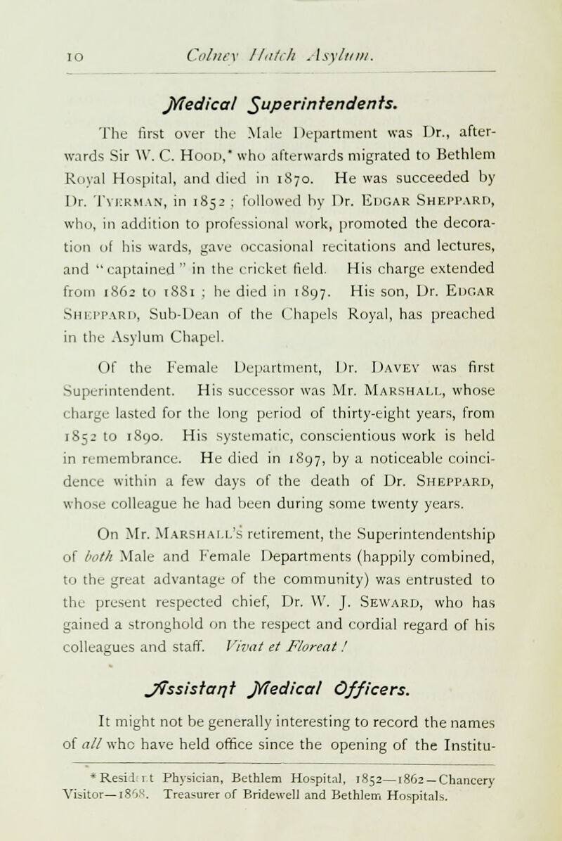 jYledical Superintendents. The first over the Male Department was Dr., after- wards Sir W. C. Hood, who afterwards migrated to Bethlem Royal Hospital, and died in 1S70. He was succeeded by Dr. Tykrman, in 1852 : followed by Dr. Edgar Sheppard, who, in addition to professional work, promoted the decora- tion of his wards, gave occasional recitations and lectures, and captained in the cricket field. His charge extended from 1862 to tSSi ; he died in 1897. His son, Dr. Edgar Sheppard, Sub-Dean of the Chapels Royal, has preached in the Asylum Chapel. Of the Female Department, Dr. DAVEY was first Superintendent. His successor was Mr. Marshall, whose charge lasted for the long period of thirty-eight years, from 1852 to 1890. His systematic, conscientious work is held in remembrance. He died in 1897, by a noticeable coinci- dence within a few days of the death of Dr. Sheppard, whose colleague he had been during some twenty years. On Mr. Marshall's retirement, the Superintendentship of both Male and Female Departments (happily combined, to the great advantage of the community) was entrusted to the present respected chief, Dr. \V. J. Seward, who has gained a stronghold on the respect and cordial regard of his colleagues and staff. Vivat et Floreat ! JtTssistant jYfedical Officers. It might not be generally interesting to record the names of all who have held office since the opening of the Institu- *Resid:i.t Physician, Bethlem Hospital, 1852—1862 —Chancery Visitor—186S. Treasurer of Bridewell and Bethlem Hospitals.