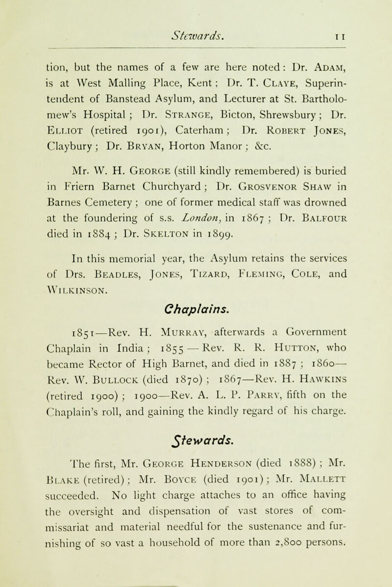 tion, but the names of a few are here noted : Dr. Adam, is at West Mailing Place, Kent; Dr. T. Claye, Superin- tendent of Banstead Asylum, and Lecturer at St. Bartholo- mew's Hospital ; Dr. Strange, Bicton, Shrewsbury ; Dr. Elliot (retired 1901), Caterham; Dr. Robert Jones, Claybury ; Dr. Bryan, Horton Manor ; &c. Mr. W. H. George (still kindly remembered) is buried in Friern Barnet Churchyard; Dr. Grosvenor Shaw in Barnes Cemetery ; one of former medical staff was drowned at the foundering of s.s. London, in 1867 ; Dr. Balfolir died in 1S84 ; Dr. Skelton in 1899. In this memorial year, the Asylum retains the services of Drs. Beadles, Jones, Tizard, Fleming, Cole, and Wilkinson. Chaplains. 1851—Rev. H. Murray, afterwards a Government Chaplain in India; 1S55 — Rev. R. R. Mutton, who became Rector of High Barnet, and died in 1887 ; i860— Rev. W. Bullock (died 1870) ; 1S67—Rev. H. Hawkins (retired 1900) ; 1900—Rev. A. L. P. Parky, fifth on the Chaplain's roll, and gaining the kindly regard of his charge. Stewards. 'The first, Mr. George Henderson (died 1888) ; Mr. Blake (retired); Mr. Boyce (died 1901); Mr. Mallett succeeded. No light charge attaches to an office having the oversight and dispensation of vast stores of com- missariat and material needful for the sustenance and fur- nishing of so vast a household of more than 2,Soo persons.