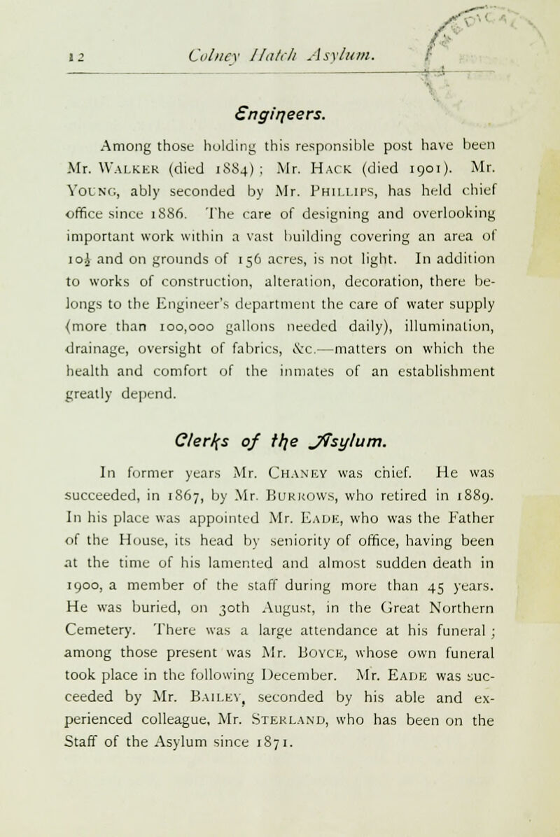 V-< i2 Colney J/ntr/i Asylum. g . ■ Sngirjeers. Among those holding this responsible post have been Mr. WALKER (died 1884) : Mr. Hack (died 1901). Mr. Young, ably seconded by Mr. Phillips, has held chief office since 1886. The care of designing and overlooking important work within a vast building covering an area oi 10J and on grounds of 156 acres, is not light. In addition to works of construction, alteration, decoration, there be- longs to the Engineer's department the care of water supply {more than 100,000 gallons needed daily), illumination, drainage, oversight of fabrics, <S;c.—matters on which the health and comfort of the inmates of an establishment greatly depend. Clerks of t/je J?sylum. In former years Mr. CHANEY was chief. He was succeeded, in 1867, by Mr. Burrows, who retired in 1889. In his place was appointed Mr. EaDE, who was the Father of the House, its head by seniority of office, having been at the time of his lamented and almost sudden death in 1900, a member of the staff during more than 45 years. He was buried, on 30th August, in the Great Northern Cemetery. There was a large attendance at his funeral ; among those present was Mr. Boyce, whose own funeral took place in the following December. Mr. Eade was suc- ceeded by Mr. Bailey, seconded by his able and ex- perienced colleague, Mr. Sterland, who has been on the