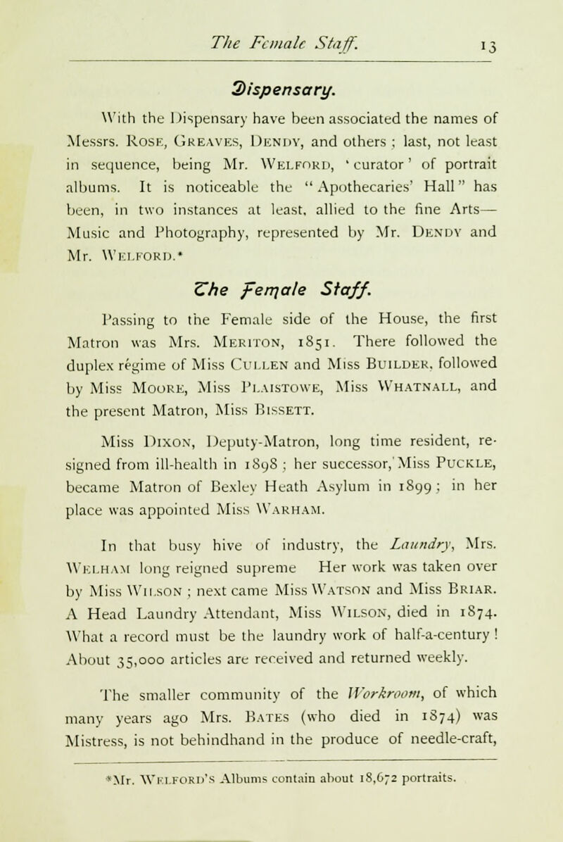 The Female Staff. 2>fspensari/. With the Dispensary have been associated the names of Messrs. Rose, Greaves, Dendy, and others ; last, not least in sequence, being Mr. Welford, ' curator' of portrait albums. It is noticeable the Apothecaries' Hall has been, in two instances at least, allied to the fine Arts— Music and Photography, represented by Mr. Dendy and Mr. Welford.* Zhe ferqale Staff. Passing to the Female side of the House, the first Matron was Mrs. Meriton, 1851. There followed the duplex regime of Miss Cullen and Miss Builder, followed by Miss Moore, Miss Plaistowe, Miss Whatnall, and the present Matron, Miss Bissett. Miss Dixon, Deputy-Matron, long time resident, re- signed from ill-health in 1898 ; her successor,'Miss Puckle, became Matron of Bexley Heath Asylum in 1899 ; in her place was appointed Miss VVarham. In that busy hive of industry, the Laundry, Mrs. Welham long reigned supreme Her work was taken over by Miss Wilson ; next came Miss Watson and Miss Briar. A Head Laundry Attendant, Miss Wilson, died in 1874. What a record must be the laundry work of half-a-century ! About 35,000 articles are received and returned weekly. The smaller community of the Workroom, of which many years ago Mrs. Bates (who died in 1S74) was Mistress, is not behindhand in the produce of needle-craft, *Mr. WKLFORD'S Albums contain about 18,672 portraits.