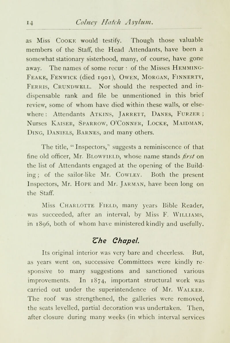 as Miss Cooke would testify. Though those valuable members of the Staff, the Head Attendants, have been a somewhat stationary sisterhood, many, of course, have gone away. The names of some recur : of the Misses Hemming- Feake, Fenwick (died 1901), Owen, Morgan, Finnertv, Ferris, CRUNDWKLL. Nor should the respected and in- dispensable rank and file be unmentioned in this brief review, some of whom have died within these walls, or else- where: Attendants Atkins, Jarrett, Danes, Furzer; Nurses Kaiser, Sparrow, O'Conner, Locke, Maidman, Ding, Daniels, Karnes, and many others. The title,  Inspectors, suggests a reminiscence of that fine old officer, Mr. BLOWF1ELD, whose name stands first on the list of Attendants engaged at the opening of the Build- ing ; of the sailor-like Mr. COWLEY. Both the present Inspectors, Mr. Hope and Mr. JARMAN, have been long on the Staff. Miss Charlotte Field, many years Bible Reader, was succeeded, after an interval, by Miss V Williams, in 1S96, both of whom ha\e ministered kindly and usefully. Zhe Chapel. Its original interior was very bare and cheerless. Hut, as years went on, successive Committees were kindly re- sponsive to many suggestions and sanctioned various improvements. In 1874, important structural work was carried out under the superintendence of Mr. Walker. The roof was strengthened, the galleries were removed, the seats levelled, partial decoration was undertaken. Then, after closure during many weeks (in which interval services