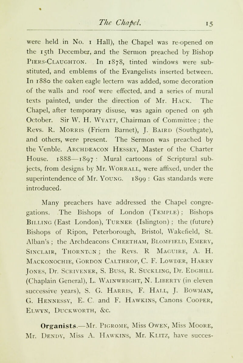 were held in No. 1 Hall), the Chapel was re-opened on the 15th December, and the Sermon preached by Bishop Fiers-Claughton. In 1878, tinted windows were sub- stituted, and emblems of the Evangelists inserted between. In 1880 the oaken eagle lectern was added, some decoration of the walls and roof were effected, and a series of mural texts painted, under the direction of Mr. Hack. The Chapel, after temporary disuse, was again opened on 9th October. Sir W. H. Wyatt, Chairman of Committee ; the Revs. R. Morris (Friern Barnet), J. Baird (Southgate), and others, were present. The Sermon was preached by the Venble. Archdeacon Hessev, Master of the Charter House. 1888—1897 • Mural cartoons of Scriptural sub- jects, from designs by Mr. Worrall, were affixed, under the superintendence of Mr. Young. 1899: Gas standards were introduced. Many preachers have addressed the Chapel congre- gations. The Bishops of London (Temple) ; Bishops Billing (East London), Turner (Islington) : the (future) Bishops of Ripon, Peterborough, Bristol, Wakefield, St. Alban's ; the Archdeacons Cheetham, Bi.omfield, Emery, Sinclair, Thornton ; the Revs. R Maguire, A. H. Mackonochie, Gordon Calthrop, C. F. Lowder, Harry Jones, Dr. Scrivener, S. Buss, R. Suckling, Dr. Edghill (Chaplain General), L. Wainwright, N. Liberty (in eleven successive years), S. G. Harris, F. Hall, J. Bowman, G. Hennessv, E. C and F. Hawkins, Canons Cooper, Ei.wyn, Duckworth, &c. Organists.—Mr. Pigrome, Miss Owen, Miss Moore, Mr. Dendy, Miss A. Hawkins, Mr. Ki.itz, have succes-