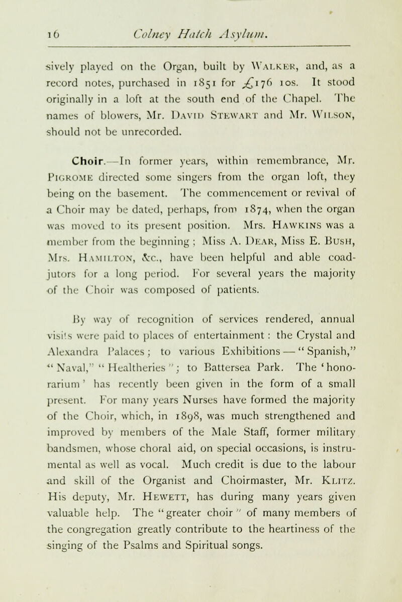 sively played on the Organ, built by Walker, and, as a record notes, purchased in 1851 for ^17(1 10s. It stood originally in a loft at the south end of the Chapel. The names of blowers, Mr. David Stewart and Mr. Wilson, should not be unrecorded. Choir.—In former years, within remembrance, Mr. Pif.KO.ME directed some singers from the organ loft, they being on the basement. The commencement or revival of a Choir may be dated, perhaps, from 1874, when the organ was moved to its present position. Mrs. Hawkins was a member from the beginning ; Miss A. DEAR, Miss E. Bush, Mrs. Hamilton, &c., have been helpful and able coad- jutors for a long period. For several years the majority of the Choir was composed of patients. By way of recognition of services rendered, annual visits were paid to places of entertainment : the Crystal and Alexandra Palaces ; to various Exhibitions — Spanish,  Naval,  Healtheries ; to Battersea Park. The'hono- rarium' has recently been given in the form of a small present, for many years Nurses have formed the majority of the Choir, which, in 1898, was much strengthened and improved by members of the Male Staff, former military bandsmen, whose choral aid, on special occasions, is instru- mental as well as vocal. Much credit is due to the labour and skill of the Organist and Choirmaster, Mr. KxiTZ. His deputy, Mr. Hevvett, has during many years given valuable help. The  greater choir  of many members of the congregation greatly contribute to the heartiness of the singing of the Psalms and Spiritual songs.