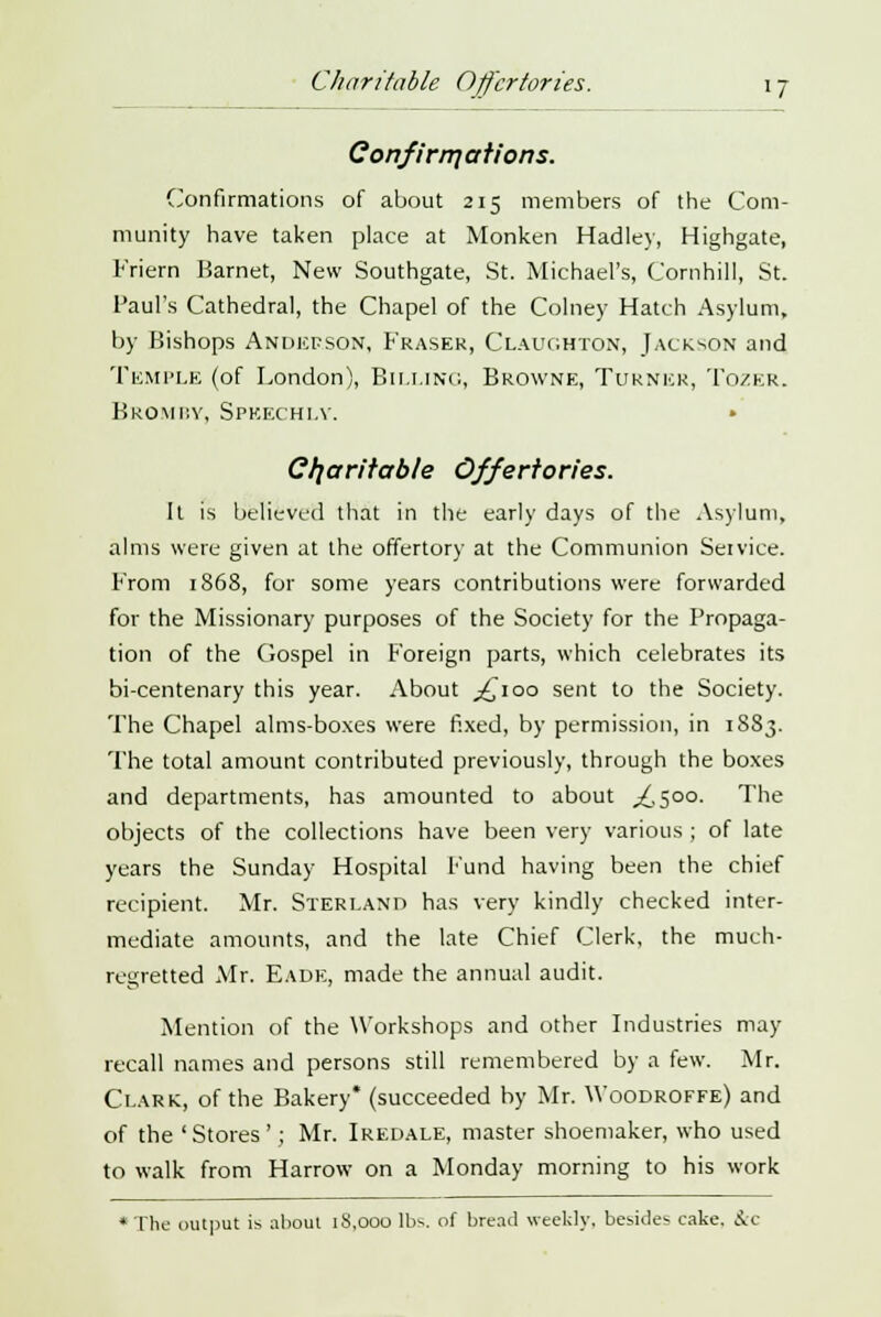 Charitable Offertories. \ j Con fir in at ions. Confirmations of about 215 members of the Com- munity have taken place at Monken Hadley, Highgate, Friern Harnet, New Southgate, St. Michael's, Cornhill, St. Paul's Cathedral, the Chapel of the Colney Hatch Asylum, by Bishops Anderson, Fraser, Claiighton, Jackson and Temple (of London), Billing, Browne, Turner, Tozer. Bromby, Speechly. • Charitable Offertories. It is believed that in the early days of the Asylum, alms were given at the offertory at the Communion Service. From 1868, for some years contributions were forwarded for the Missionary purposes of the Society for the Propaga- tion of the Gospel in Foreign parts, which celebrates its bi-centenary this year. About ^100 sent to the Society. The Chapel alms-boxes were fixed, by permission, in 1S83. The total amount contributed previously, through the boxes and departments, has amounted to about ^,500. The objects of the collections have been very various ; of late years the Sunday Hospital Fund having been the chief recipient. Mr. Sterland has very kindly checked inter- mediate amounts, and the late Chief Clerk, the much- regretted Mr. Eadk, made the annual audit. Mention of the Workshops and other Industries may recall names and persons still remembered by a few. Mr. Clark, of the Bakery* (succeeded by Mr. Woodroffe) and of the ' Stores '; Mr. Iredale, master shoemaker, who used to walk from Harrow on a Monday morning to his work * The output is about 18,000 lbs. of bread weekly, besides cake, &c