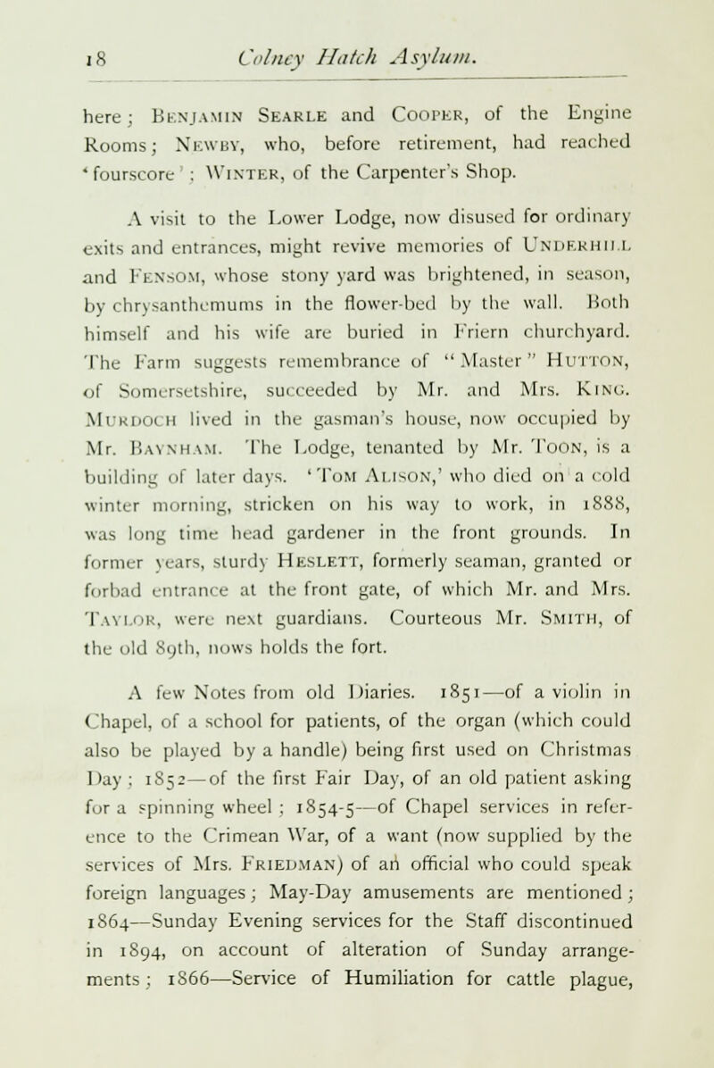 here; Benjamin Searle and Cooper, of the Engine Rooms; N.EWBY, who, before retirement, had reached 4 fourscore : Winter, of the Carpenter's Shop. A visit to the Lower Lodge, now disused for ordinary exits and entrances, might revive memories of UNDERHII.L and FensOM, whose stony yard was brightened, in season, by chrysanthemums in the flower-bed by the wall, both himself and his wife are buried in Friern churchyard. The Farm suggests remembrance of Master HUTTON, <jf Somersetshire, succeeded by Mr. and Mrs. King. MURDOCH lived in the gasman's house, now occupied by Mr. Baynmam. The Lodge, tenanted by Mr. Toon, is a building of later days. 'Tom Alison,' who died on a cold winter morning, stricken on his way to work, in 1888, was long time head gardener in the front grounds. In former \c.irs, sturdy Heslett, formerly seaman, granted or forbad entrance at the front gate, of which Mr. and Mrs. Taylor, were next guardians. Courteous Mr. Smith, of the old 89th, nows holds the fort. A lew Notes from old Diaries. 1851—of a violin in Chapel, of a school for patients, of the organ (which could also be played by a handle) being first used on Christmas Lay : 1S52—of the first Fair Day, of an old patient asking for a spinning wheel : 1854-5—of Chapel services in refer- ence to the Crimean War, of a want (now supplied by the services of Mrs. Friedman) of an official who could speak foreign languages; May-Day amusements are mentioned ; 1864—Sunday Evening services for the Staff discontinued in 1894, on account of alteration of Sunday arrange- ments; 1866—Service of Humiliation for cattle plague,