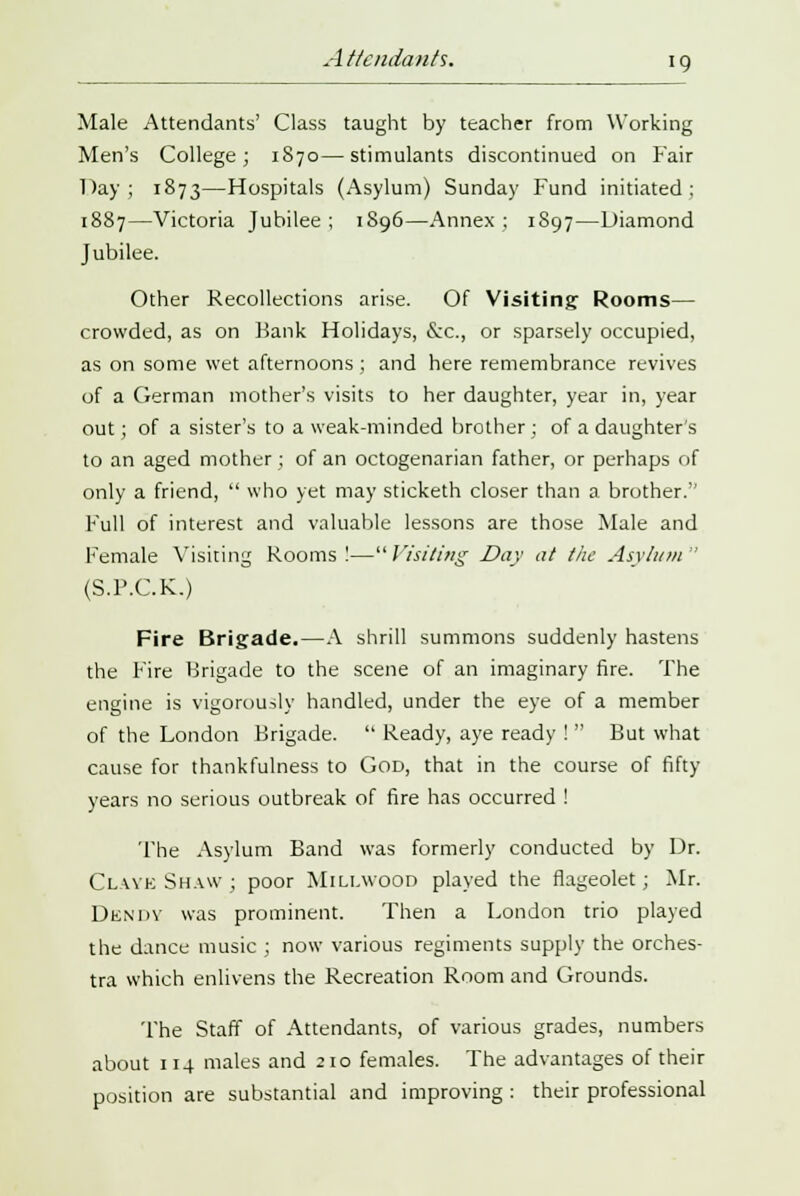 Male Attendants' Class taught by teacher from Working Men's College; 1870—stimulants discontinued on Fair Day; 1873—Hospitals (Asylum) Sunday Fund initiated: 1887—Victoria Jubilee ; 1S96—Annex ; 1S97—Diamond Jubilee. Other Recollections arise. Of Visiting Rooms— crowded, as on Hank Holidays, &c, or sparsely occupied, as on some wet afternoons ; and here remembrance revives of a German mother's visits to her daughter, year in, year out ; of a sister's to a weak-minded brother ; of a daughter's to an aged mother ; of an octogenarian father, or perhaps of only a friend, who yet may sticketh closer than a brother.'' Full of interest and valuable lessons are those Male and Female Visiting Rooms!—Visiting Day at the Asylum (S.P.C.K.) Fire Brigade.—A shrill summons suddenly hastens the Fire Brigade to the scene of an imaginary fire. The engine is vigorously handled, under the eye of a member of the London Brigade. Ready, aye ready ! But what cause for thankfulness to God, that in the course of fifty years no serious outbreak of fire has occurred ! 'The Asylum Band was formerly conducted by Dr. Clavk Shaw ; poor Millwood played the flageolet; Mr. Dendy was prominent. Then a London trio played the dance music ; now various regiments supply the orches- tra which enlivens the Recreation Room and Grounds. The Staff of Attendants, of various grades, numbers about 114 males and 210 females. The advantages of their position are substantial and improving : their professional
