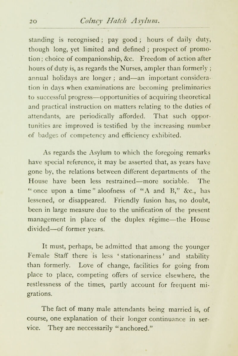 standing is recognised : pay good ; hours of daily duty, though long, yet limited and defined ; prospect of promo- tion : choice of companionship, &c. Freedom of action after hours of duty is, as regards the Nurses, ampler than formerly ; annual holidays are longer ; and—an important considera- tion in days when examinations are becoming preliminaries to successful progress—opportunities of acquiring theoretical and practical instruction on matters relating to the duties of attendants, are periodically afforded. That such oppor- tunities are improved is testified by the increasing number of badges of competency and efficiency exhibited. As regards the Asylum to which the foregoing remarks have special reference, it may be asserted that, as years have gone by, the relations between different departments of the House have been less restrained—more sociable. The once upon a time aloofness of A and B, &c, has lessened, or disappeared. Friendly fusion has, no doubt, been in large measure due to the unification of the present management in place of the duplex regime—the House divided—of former years. It must, perhaps, be admitted that among the younger Female Staff there is less ' stationarincss' and stability than formerly. Love of change, facilities for going from place to place, competing offers of service elsewhere, the restlessness of the times, partly account for frequent mi- grations. The fact of many male attendants being married is, of course, one explanation of their longer continuance in ser- vice. They are neccessarily  anchored.
