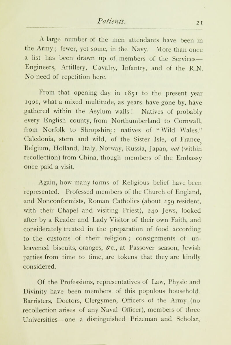 Patients. 21 A large number of the men attendants have been in the Army ; fewer, yet some, in the Navy. Mure than once a list has been drawn up of members of the Services— Engineers, Artillery, Cavalry, Infantry, and of the R.N. No need of repetition here. From that opening day in 1851 to the present year 1901, what a mixed multitude, as years have gone by, have gathered within the Asylum walls ! Natives of probably every English county, from Northumberland to Cornwall, from Norfolk to Shropshire : natives of  Wild Wales, Caledonia, stern and wild, of the Sister Isle, of France Belgium, Holland, Italy, Norway, Russia, Japan, not (within recollection) from China, though members of the Embassy once paid a visit. Again, how many forms of Religious belief have been represented. Professed members of the Church of England, and Nonconformists, Roman Catholics (about 259 resident, with their Chapel and visiting Priest), 240 Jews, looked after by a Reader and Lady Visitor of their own Faith, and considerately treated in the preparation of food according to the customs of their religion ; consignments of un- leavened biscuits, oranges, &c, at Passover season, Jewish parties from time to time, are tokens that they are kindly considered. Of the Professions, representatives of Law, Physic and Divinity have been members of this populous household. Barristers, Doctors, Clergymen, Officers of the Army (nu recollection arises of any Naval Officer), members oi three Universities—one a distinguished Prizeman and Scholar,