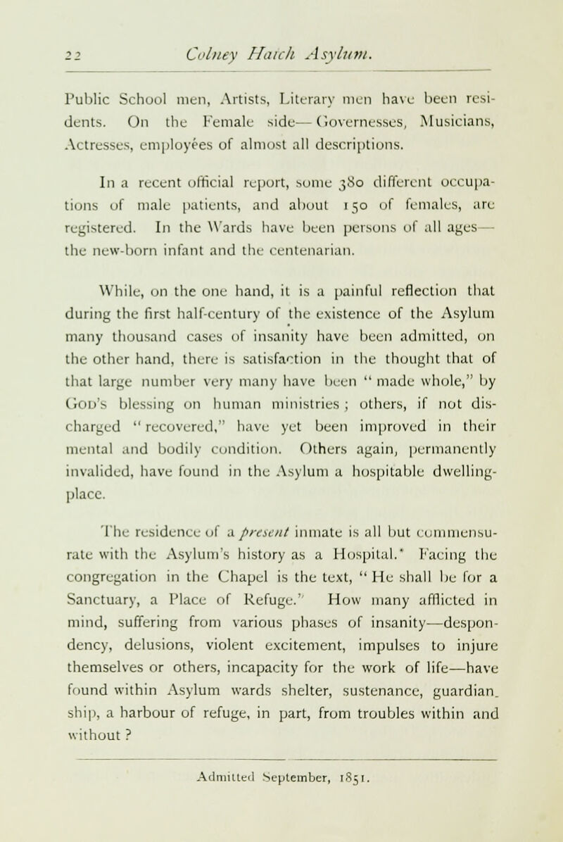 Public School men, Artists, Literary men have been resi- dents. On the Female side—Governesses, Musicians, Actresses, employees of almost all descriptions. In a recent official report, some 380 different occupa- tions of male patients, and about 150 of females, are registered. In the Wards have been persons of all ages — the new-born infant and the centenarian. While, on the one hand, it is a painful reflection that during the first half-century of the existence of the Asylum many thousand cases of insanity have been admitted, on the other hand, there is satisfaction in the thought that of that large number very many have been  made whole, by God's blessing on human ministries; others, if not dis- charged  recovered, have yet been improved in their mental and bodily condition. Others again, permanently invalided, have found in the Asylum a hospitable dwelling- place. The residence ul a present inmate is all but commensu- rate with the Asylum's history as a Hospital.' Facing the congregation in the Chapel is the text,  He shall be lor a Sanctuary, a Place of Refuge.'- How many afflicted in mind, suffering from various phases of insanity—despon- dency, delusions, violent excitement, impulses to injure themselves or others, incapacity for the work of life—have found within Asylum wards shelter, sustenance, guardian, ship, a harbour of refuge, in part, from troubles within and without ? Admitted September, 1851.