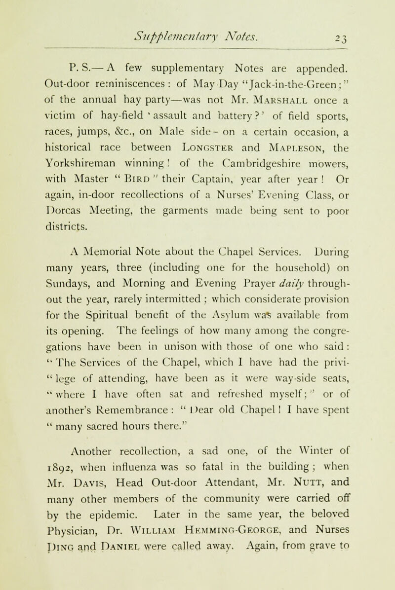 Supplementary Notes. P. S.— A few supplementary Notes are appended. Out-door reminiscences: of May Day Jack-in-the-Green : of the annual hay party—was not Mr. Marshall once a victim of hay-field ' assault and battery?' of field sports, races, jumps, &c, on Male side-on a certain occasion, a historical race between Longster and Mapleson, the Yorkshireman winning! of the Cambridgeshire mowers, with Master Bird their Captain, year after year ! Or again, in-door recollections of a Nurses' Evening Class, or Dorcas Meeting, the garments made being sent to poor districts. A Memorial Note about the Chapel Services. During many years, three (including one for the household) on Sundays, and Morning and Evening Prayer daily through- out the year, rarely intermitted ; which considerate provision for the Spiritual benefit of the Asylum was available from its opening. The feelings of how many among the congre- gations have been in unison with those of one who said : The Services of the Chapel, which I have had the privi- lege of attending, have been as it were way-side seats, where I have often sat and refreshed myself;-' or of another's Remembrance: Dear old Chapel I I have spent many sacred hours there. Another recollection, a sad one, of the Winter of 1892, when influenza was so fatal in the building; when Mr. Davis, Head Out-door Attendant, Mr. Nutt, and many other members of the community were carried off by the epidemic. Later in the same year, the beloved Physician, Dr. William Hemming-George, and Nurses piNQ and Daniel were called away. Again, from grave to