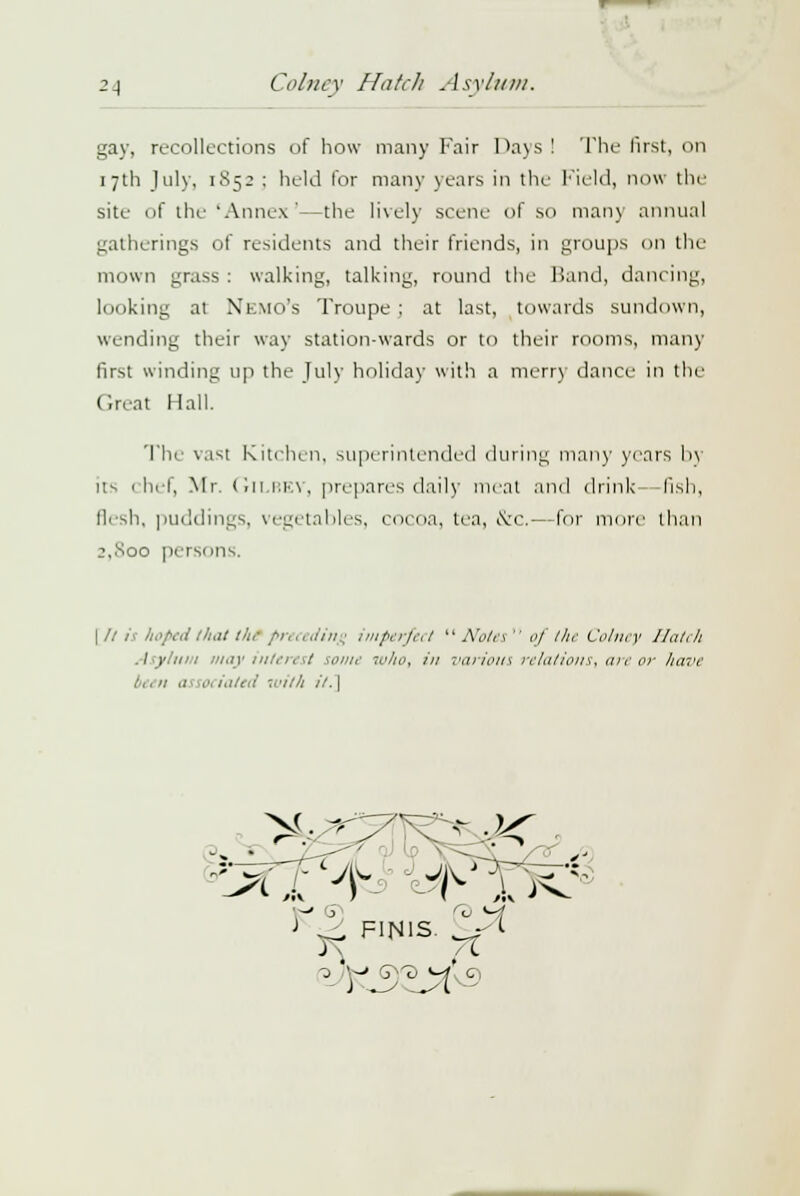 gay, recollections of how many Fair Days ! The first, on 17th July, 1S52 ; held for many years in the Field, now the site of the 'Annex '—the lively scene of so man)' annual gatherings of residents and their friends, in groups on the mown grass : walking, talking, round the Band, dancing, looking at Nemo's Troupe; at last, towards sundown, wending their way station-wards or to their rooms, many first winding up the July holiday with a merry dance in the Great Hall. The vast Kitchen, superintended during many years 1>\ Us chef, Mr. GlLBEY, prepares daily meat and drink fish, flesh, puddings, vegetables, cocoa, tea, &c.—for more than j,.Soo persons. I /.' ii hoped that thl preceding imperfect  Note*  oj the Colney Hatch Asylum may interest some who, in varioui relations, are or lia;>e :, 1n as w< iated with ii. \ - FINIS. ^