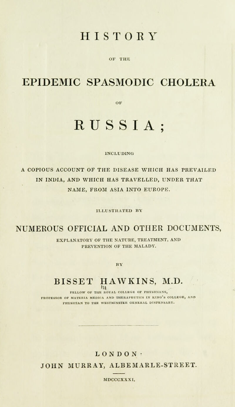 EPIDEMIC SPASMODIC CHOLERA RUSSIA; INCLUDING A COPIOUS ACCOUNT OF THE DISEASE WHICH HAS PREVAILED IN INDIA, AND WHICH HAS TRAVELLED, UNDER THAT NAME, FROM ASIA INTO EUROPE. ILLUSTRATED BY NUMEROUS OFFICIAL AND OTHER DOCUMENTS, EXPLANATORY OF THE NATURE, TREATMENT, AND PREVENTION OF THE MALADY. BISSET HAWKINS, M.D. hi FELLOW OP THE ROYAL COLLEGE OP PHYSICIANS, PROFESSOR OP MATERIA medica and therapeutics in king's COLLEGE, PHYSICIAN TO THE WESTMINSTER GENERAL DISPENSARY. LONDON■ JOHN MURRAY, ALBE MARLE-STREET. MDCCCXXXI.