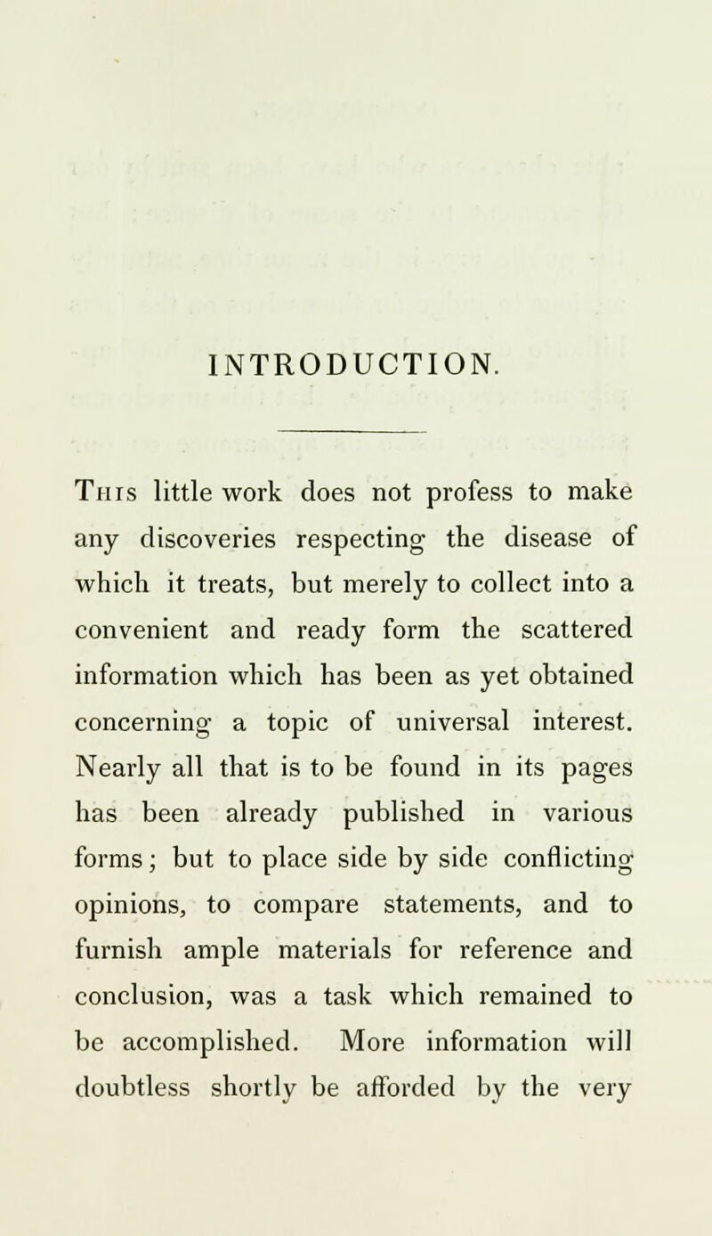 INTRODUCTION. This little work does not profess to make any discoveries respecting the disease of which it treats, but merely to collect into a convenient and ready form the scattered information which has been as yet obtained concerning a topic of universal interest. Nearly all that is to be found in its pages has been already published in various forms; but to place side by side conflicting opinions, to compare statements, and to furnish ample materials for reference and conclusion, was a task which remained to be accomplished. More information will doubtless shortly be afforded by the very