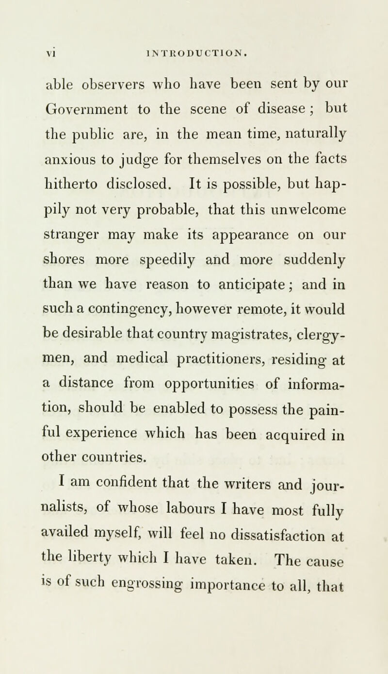 able observers who have been sent by our Government to the scene of disease ; but the public are, in the mean time, naturally anxious to judge for themselves on the facts hitherto disclosed. It is possible, but hap- pily not very probable, that this unwelcome stranger may make its appearance on our shores more speedily and more suddenly than we have reason to anticipate; and in such a contingency, however remote, it would be desirable that country magistrates, clergy- men, and medical practitioners, residing at a distance from opportunities of informa- tion, should be enabled to possess the pain- ful experience which has been acquired in other countries. I am confident that the writers and jour- nalists, of whose labours I have most fully availed myself, will feel no dissatisfaction at the liberty which I have taken. The cause is of such engrossing importance to all, that